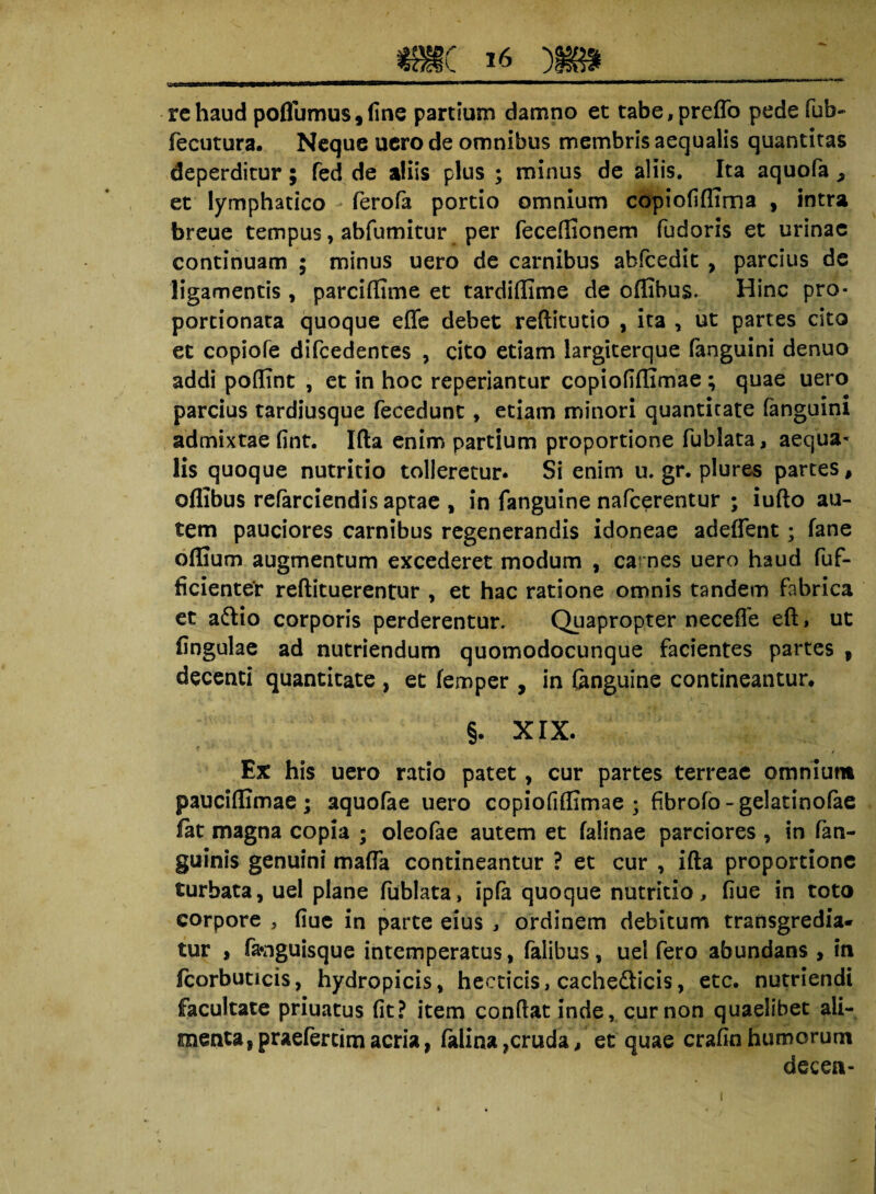 re haud poflumus,(ine partium damno et tabe,preflo pede fub~ fecutura. Neque uero de omnibus membris aequalis quantitas deperditur; fed de aliis plus ; minus de aliis. Ita aquofa > et lymphatico ferofa portio omnium copiofiflima , intra breue tempus, abfumitur per feceflionem fudoris et urinae continuam ; minus uero de carnibus abfcedit , parcius de ligamentis , parciflime et tardiflime de oflibus. Hinc pro- portionata quoque effe debet reftitutio , ita , ut partes cito et eopiofe difcedentes , cito etiam largiterque fanguini denuo addi poflint , et in hoc repedantur copiofiflimae ; quae uero parcius tardiusque fecedunt, etiam minori quantitate fanguini admixtae fint. Ifta enim partium proportione fublata, aequa¬ lis quoque nutritio tolleretur. Si enim u. gr. plures partes, oflibus referciendis aptae * in fanguine nafcerentur ; iufto au¬ tem pauciores carnibus regenerandis idoneae adeflent; fane oflium augmentum excederet modum , carnes uero haud fuf- ficienter reftituerentur , et hac ratione omnis tandem fabrica et a&io corporis perderentur. Quapropter necefle eft > ut lingulae ad nutriendum quomodocunque facientes partes , decenti quantitate , et femper , in (anguine contineantur. §. XIX. Ex his uero ratio patet, cur partes terreae omnium pauciflimae ; aquofae uero copiofiflimae; fibrofo - gelatinofee fat magna copia ; oleofae autem et falinae parciores , in fen- guinis genuini mafla contineantur ? et cur , ifta proportione turbata, uel plane fublata, ipfa quoque nutritio, flue in toto corpore , flue in parte eius , ordinem debitum transgredia¬ tur , favjguisque intemperatus, falibus, uel fero abundans , in fcorbuticis, hydropicis, hecticis, cachedlicis, etc. nutriendi facultate priuatus fit? item conflat inde, cur non quaelibet ali¬ menta, praefertimacria, falina,cruda, et quae crafin humorum decea-