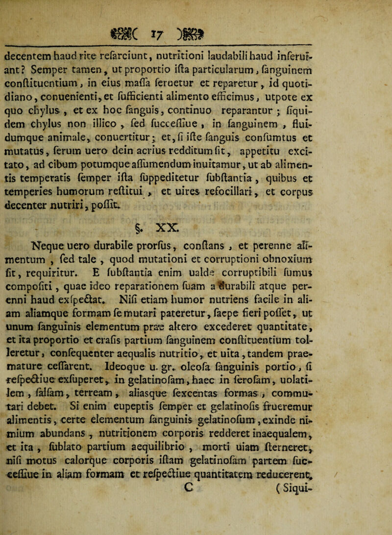 decentem haud rite refarciunt, nutrltioni laudabili haud inferuf- ant? Semper tamen, ut proportio ifta particularum, fanguinem conflituentium, in eius maffa feruetur et reparetur,. id quoti¬ diano , conuenienti, et fufficienti alimento efficimus, utpote ex quo chylus, et ex hoc fanguis, continuo reparantur; fiqui- dem chylus non illico , fed fucceffiue , in fanguinem , flui- dumque animale, conuertitur; et,fi ifle fanguis confumtus et mutatus, ferum uero dein acrius redditum fit, appetitu exci¬ tato, ad cibum potumque aflumenduminuitamur, ut ab alimen¬ tis temperatis (emper ifta fuppeditetur fubftantia , quibus et temperies humorum reftitui , et uires refo ciliari T et eorpus decenter nutriri, poffit. v §. xx Neque uero durabile prorfiis, conflans , et perenne ali¬ mentum , fed tale , quod mutationi et corruptioni obnoxium fit, requiritur. E fubftantia enim ualds corruptibili fumus compofiti, quae ideo reparationem fuam a durabili atque per¬ enni haud exfpe&at. Nifi etiam humor nutriens facile in ali¬ am aliamque formam fe mutari pateretur, faepe fieri poffet, ut unum ianguinis elementum pra#e altero exeederet quantitate , et ita proportio etcrafis partium fanguinem conflituentium tol¬ leretur, confequenter aequalis nutritia,, et uita, tandem prae¬ mature ceflarent. ldeoque u. gr. oleofa fanguinis portio, fi •refpeftiue exfuperet^ in gelatinofam, haec in ferofam, uolati- Jem , falfam, terream , aliasque fexcentas formas , commu¬ tari debet. Si enim eupeptis femper et gelatinofis frueremur alimentis, certe elementum fanguinis gelatinofum ,exinde ni* mium abundans , nutritionem corporis redderet inaequalem, et ita , fublato partium aequilibrio , morti uiam fterneret, nifi motus calorque corporis ifiam gelatinofam partem fuc- eeffiue in aliam formam et refpecliue quantitatem reducerent* C (Si qui-