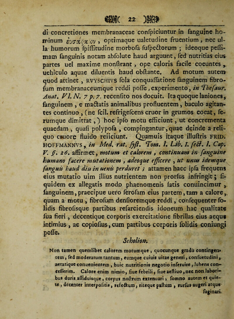dr concretiones membranaceae confpiciuntur in fanguine ho¬ minum y optimaque ualetudine frueotium, nec ul¬ la humorum fpllfitudine morbofa fufpe&orum ; ideoque pelfi- mam (anguinis notam abfolute haud arguunt, fed nutritiae eius partes uel maxime monftrant, ope caloris facile coeuntes r uehiculo aquae diluentis haud obftante. Ad motum autem quod attinet , rvyschivs fola conquaflatione fanguinem fibro- fum membranaceumque reddi pofle, experimento, in ‘Thefaur. Anat. FLN. 7 p.7, recenfito nos docuit. Ita quoque laniones f fanguinem , e maftatis animalibus profluentem, baculo agitan¬ tes continuo, (ne fcil. refrigefcens eruor in grumos coeat, fe¬ rumque dimittat,) hoc ipfo motu efficiunt, ut concrementa quaedam , quali polypofa , compingantur,quae deinde a reli¬ quo c&uore fluido reiiciunt. Quamuis itaque illuftris frid. HOFFMANNVS , in Med. rat. fyft. Tom, L Lib. L feB, L Capi V. /. 26. affirmet, motum et calorem , continuam in fanguine humano facere mutationem , adeoque efficere , ut unus idem que fanguu haud diu in uenis perduret ; attamen haec ipfa frequens eius mutatio uim illius nutrientem non prorfus infringit ; fi> quidem ex allegatis modo phaenomenis fatis conuincimur ,, fanguinem,praecipue uero ferofam eius partem,tam a calore,, quam a motu , fibrofum denfioremque reddi, confequenter fo- lidis fibrofisque partibus refarciendis idoneum hac qualitate fua fieri, decentique corporis exercitatione fibrillas eius aeque intimius , ae copiofius, cum partibus corporis folidis coniungi poffe* Scholiom Non tamen quemlibet calorem motumque, quocunque gradii contingen* tem, fed moderatum tantum, eumque cuiuis uitae generi, confuetudini, aetatique conuenientem , huic nutritionis negotio inferuirc, Jubens con- ceflerim. Calore enim nimio, fiue febrili, fiueaeftiuo,nec.non labori bu* durii affiduitque, corpus noftrum extenuari i fomno autem et quie¬ te, decenter interpofitit, refe&um, riteque paftura , mfui augeri atque* fagi nari.