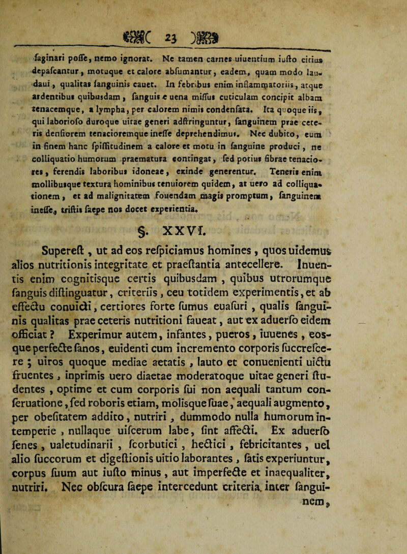 faginari pofie, nemo ignorat. Ne tamen carnes uiuentium iufto cicius depafcantur , motuque et calore abfumantur, eadem, quam modo lau* daui, qualitas (anguinis cauet. In febribus enim inflammatoriis, atque ardentibus quibusdam} fanguis-e uena mi/Tus cuticulam concipit albam senacemque, a lympha, per calorem nimis condenfata. Ita quoque iisf quilaboriofo duroque uirae generi adftringuntur, fanguinem prae cete¬ ris denfiorem tenacioremque ineffe deprchendimut. Nec dubito, eum in finem hanc fpiffitudinem a calore et motu in fanguine produci, ne colliquatio humorum praematura contingat, fed potius fibrae tenacio¬ res } ferendis laboribus idoneae, exinde generentur. Teneris enim mollibusque textura hominibus tenuiorem quidem, at uero ad colliqua* donem , et ad malignitatem fouendatn magis promptum, fanguinem inefle,} tiiftit faepe nos docet experientia* §. XXVf. Superefl:, ut ad eos refpiciamus homines , quos uidemus alios nutritionis integritate et praedantia antecellere. Inuen¬ tis enim cognitisquc certis quibusdam , quibus utrorumque fanguis didinguattir, criteriis , ceu totidem experimentis,et ab effedu conuidi, certiores forte fumus eualuri , qualis (angui¬ nis qualitas prae ceteris nutritioni faueat, aut ex aduerfo eidem officiat ? Experimur autem, infantes, pueros, iuuenes , eos- que perfe&e (anos, euidenti cum incremento corporis fuccrefce- re ; uiros quoque mediae aetatis , lauto et conuenlenti uidu fruentes , inprimis uero diaetae moderatoque uitae generi du- dentes , optime et cum corporis fui non aequali tantum con- (eruatione, fed roboris etiam, molisque Tuae ,* aequali augmento, per obefitatem addito, nutriri „ dummodo nulla humorum in¬ temperie , nullaque uifcerum labe, (int affedi. Ex aduerfb fenes, ualetudinarii , fcorbutici, hedici, febricitantes , uel alio fuccorum et dlgedionis uitiolaborantes , (atis experiuntur, corpus fuum aut iudo minus, aut imperfede et inaequaliter, nutriri. Nec obfcura faepe intercedunt criteria. inter (angui- nem? i