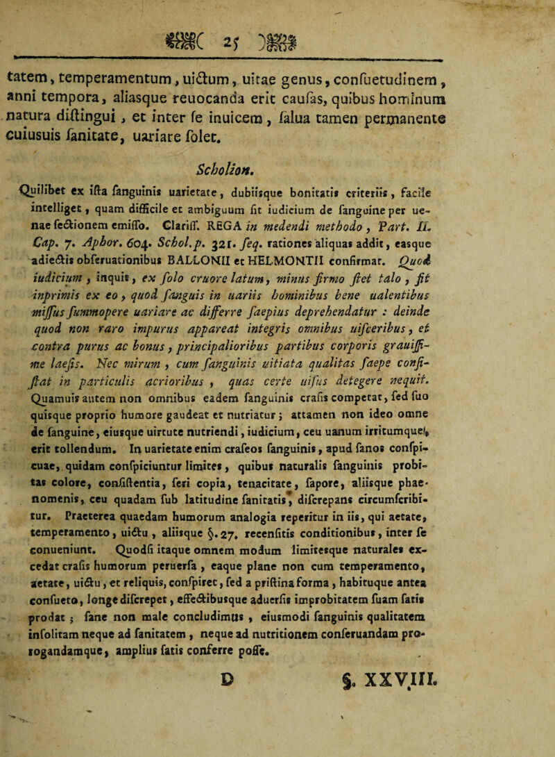 tatem, temperamentum, uidum, uitae genus, confuetudinern, anni tempora, aliasque reuocanda erit caufas, quibus horriinum natura diftingui , et inter fe inuicem, ialua tamen permanente euiusuis fanitate, uariare folet. Scholion. Quilibet ex ifta fanguinis uarietate, dubiisque bonitatis criteriis , facile intelliget, quam difficile et ambiguum lit iudieium de fanguine per ue- nae fe&ionem emiflfo. Glariffi REGA in medendi methodo , Part. IL Gap. 7. Aphor. 604. Schol.p. 321» feq, rationes'aliquas addit, easque adie&is obferuationibus BALLOMII et HELMONTII confirmat. Quod iudicium , inquit, ex folo cruore latum, minus firmo fiet talo , fit inprimis ex eo > quod /anguis in uariis hominibus bene unientibus mijjus fummopere uariare ac differre faepius deprehendatur : deinde quod non raro impurus appareat integris omnibus uifceribus, et contra purus ac bonus , principalioribus partibus corporis grauiff- me laefis. Nec mirum , cum fanguinis uitiata qualitas faepe confio fiat in particulis acrioribus , quas certe uifus detegere nequii. Quamuis autem non omnibus eadem fangulnis crahs competat, fed fuo quisque proprio humore gaudeat et nutriatur 5 attamen non ideo omne de fanguine, eiusque uirtute nutriendi, iudicium, ceu uanum irritumquel, erit tollendum. In uarietate enim crafeos fanguinis, apud fanos confpi- cuae, quidam confpiciuntur limites, quibus naturalis fanguinis probi» tas colore, conJfiftentia, feri copia, tenacitate, fapore, aliisque phae* nomenis, ceu quadam fub latitudine fanitatis^ difcrepans circumfcribi* tur. Praeterea quaedam humorum analogia reperitur in iis, qui aetate, temperamento, ui&u , aliisque §. 27, recenfitis conditionibus, inter fe eonueniunt. Quodfi itaque omnem modum limitesque naturales ex¬ cedat crafis humorum peruerfa , caque plane non cum temperamento, aetate, ui£hi,et reliquis,confpirec, fed a priftinaforma, habituque antea confueto, longe difcrepet, effe&ibusque aduerfis improbitatem fuam fatis prodat ; fane non male concludimus , eiusmodi fanguinis qualitatem infolitam neque ad fanitatem , neque ad nutritionem conferuandam pro- sogandamque, amplius fatis conferre pofFe. D §, xxvin.