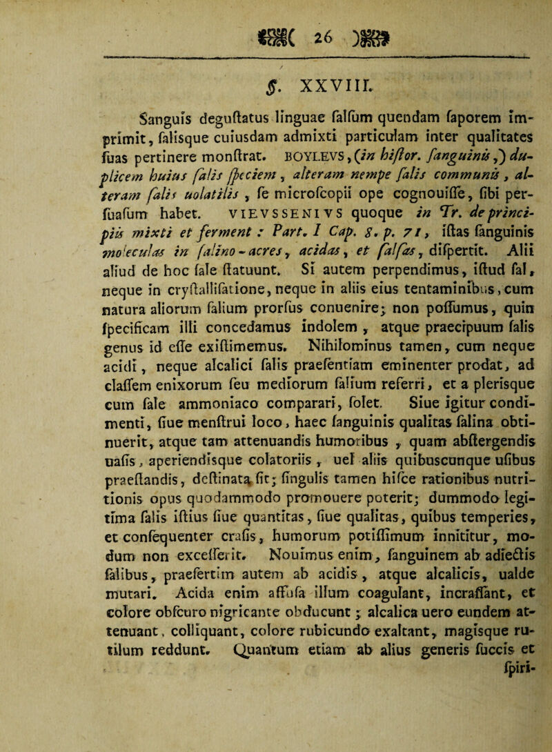 5. xxviir. Sanguis deguftatus linguae falfum quendam faporem im¬ primit, falisque cuiusdam admixti particulam inter qualitates fuas pertinere monftrat. BOYLEVS, (in hiftor. [anguinis,) du¬ plicem huius falis (pedem , alteram nempe falis communis , al¬ teram falit uolatilis , fe microfcopii ope cognouifle, fibi per- fuafum habet. vievssenivs quoque in Tr. de princi¬ piis mixti et ferment : Part» I Cap. p. 71, iftas fanguinis ?noieculas in falino - acres, acidas, et jalfas, difpertit. Alii aliud de hoc fale flatuunt* Si autem perpendimus, iftud fal» neque in cryftallifatione, neque in aliis eius tentaminibus, cum natura aliorum falium prorfus conuenire^ non poffumus, quin fpecificam illi concedamus indolem , atque praecipuum falis genus Id effe exiftimemus» Nihilominus tamen, cum neque acidi, neque alcalici falis praefentiam eminenter prodat, ad claffem enixorum (eu mediorum falium referri, et a plerisque cum fale ammoniaco comparari, folet. Siue igitur condi¬ menti, flue menftrui loco, haec fanguinis qualitas falina obti¬ nuerit, atque tam attenuandis humoribus quam abftergendis uafls, aperiendisque colatoriis , uef aliis quibuscunque ufibus praedandis, deftinata fit; lingulis tamen hifce rationibus nutri- tionis opus quodammodo promouere poterit; dummodo legi¬ tima falis iftius flue quantitas, flue qualitas, quibus temperies, et confequenter crafis , humorum potiflimum innititur, mo¬ dum non exce{ferit» Nouimus enim , fanguinem ab adieftis falibus , praefertlin autem ab acidis, atque aleati cis, ualde mutari* Acida enim affufa illum coagulant, incraflant, et colore obfcuro nigricante obducunt; alcalica uero eundem at¬ tenuant . colliquant, colore rubicundo exaltant, magisque ru¬ tilum reddunt» Quantum etiam ab alius generis fuccis et fpiri-