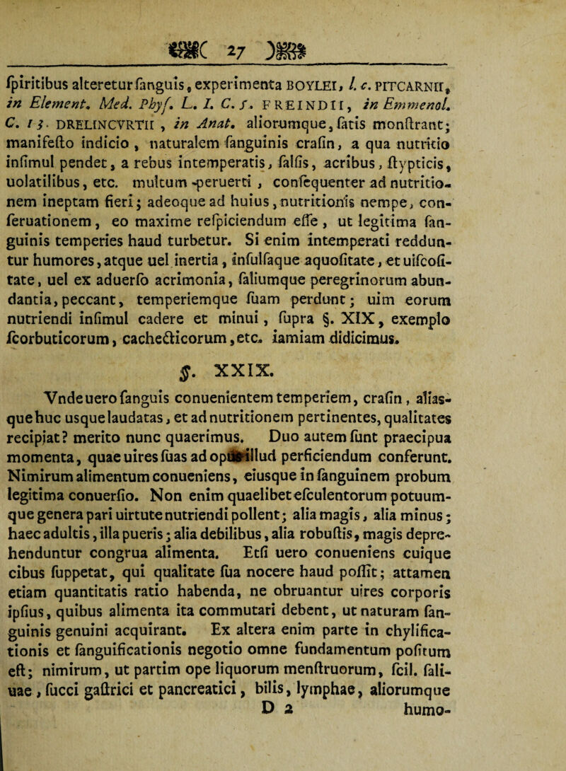 fpiritibus alteretur fanguis, experimenta boylei, /. c. pitcarnii, in Elementa Med. Pbyf. L. /. C. /. FREIND1I, in EmmenoL C. / i» DRELfNCVRTir , i# aliorumque,fatis monftrant; manifefto indicio, naturalem (anguinis crafin, a qua nutricio infimul pendet, a rebus intemperatis, falfls, acribus, ftypticis, uolatilibus, etc. multum -peruerti , confcquenter ad nutritio- nem ineptam fieri; adeoquead huius ,nutrkioriis nempe, con- feruationem, eo maxime refpiciendum ede , ut legitima (an¬ guinis temperies haud turbetur. Si enim intemperati reddun¬ tur humores,atque uel inertia, infulfaque aquofitate, et uifcofi- tate, uel ex aduerfo acrimonia, faliumque peregrinorum abun¬ dantia, peccant, temperiemque fuam perdunt; uim eorum nutriendi infimul cadere et minui, fupra §. XIX, exemplo fcorbuticorum, cachecticorum, etc* iarniam didicimus* §. XXIX. Vndeuerofanguis conuenientemtemperiem, crafin, alias- quehuc usque laudatas, et ad nutridonem pertinentes, qualitates recipiat? merito nunc quaerimus* Duo autemfunt praecipua momenta, quaeuiresfuasadopilrillud perficiendum conferunt. Nimirum alimentum conueniens, eiusque in fanguinem probum legitima conuerfio. Non enim quaelibet efculentorum potuum¬ que genera pari uirtute nutriendi pollent; alia magis, alia minus; haec adultis, illa pueris; alia debilibus, alia robuflis, magis depre¬ henduntur congrua alimenta. Etfi uero conueniens cuique cibus fuppetat, qui qualitate (ua nocere haud poffit; attamen etiam quantitatis ratio habenda, ne obruantur uires corporis ipfius, quibus alimenta ita commutari debent, ut naturam fan- guinis genuini acquirant. Ex altera enim parte in chylifica- tionis et (anguificationis negotio omne fundamentum pofitum eft; nimirum, ut partim ope liquorum menftruorum, fcil. fali- uae , fucci gallrici et pancreatici, bilis, lymphae, aliorumque D 2 humo-