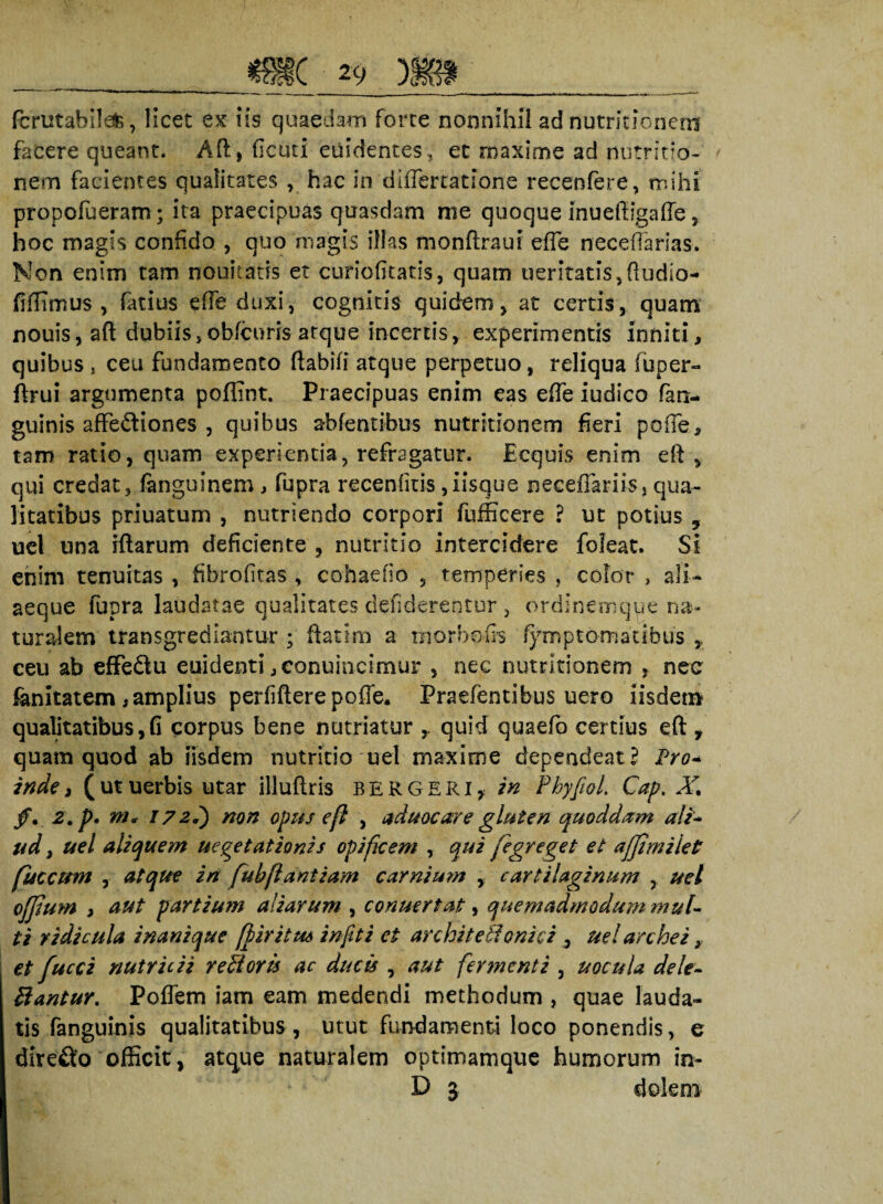 fcrutabilafe, licet ex iis quaedam forte nonnihil ad nutritionem facere queant. Ah, ficuti euidentes, et maxime ad nutritio¬ nem facientes qualitates , hac in diflertatione recenfere, mihi propofueram; ita praecipuas quasdam me quoque inueftigafle, hoc magis confido , quo magis illas monftraui effe neceffarias. Non enim tam nouitatis et curiofitatis, quam tieritatis,fludio- fiffimus , fatius effe duxi, cognitis quidem, at certis, quam nouis, afl dubiis,obfcoris atque incertis, experimentis inniti, quibus * ceu fundamento flabili atque perpetuo, reliqua fuper- ftrui argumenta poflint. Praecipuas enim eas effe iudico fan- guinis affectiones , quibus abfentibus nutritionem fieri pofle, tam ratio, quam experientia, refragatur. Ecquis enim eft, qui credat, fonguinem, fupra recenfkis,iisque neceflariis, qua¬ litatibus priuatum , nutriendo corpori fufficere ? ut potius 9 uel una iftarum deficiente , nutritio intercidere fofeat. Si enim tenuitas , fibrofitas , cohaefio , temperies , color » ali- aeque fupra laudatae qualitates defiderentur , ordinemque na¬ turalem transgrediantur ; ftatim a morbo fis symptomatibus ceu ab effeCtu euidenti,eonuincimur , nec nutritionem , nec fanitatem,amplius perfiftere poffe. Praefentibus uero iisdem qualitatibus, G corpus bene nutriatur quid quaefo certius eft , quam quod ab iisdem nutricio uel maxime dependeat l Pro- inde, (utuerbis utar illuftris bergeri, in Phyfiol Cap. X, fi, z, p. m, 172?) non opus eft , aduocare gluten quoddam a!i* ud, uel aliquem uegetationis opificem , qui (igreget et affimilet fuccum , atque in fubflantium carnium , cartilaginum , uel ofjlum , aut partium aliarum , conuertat, quemadmodum mul¬ ti ridicula inanique [firitm in fit i ei avehit ethnici , ud archei , et fucci nutricii reBoris ac ducis , aut fermenti , uocula dele- Bantur. Poffem iam eam medendi methodum , quae lauda¬ tis fanguinis qualitatibus , utut fundamenti loco ponendis, e dire&o officit, atque naturalem optimamque humorum in- D 3 dolem
