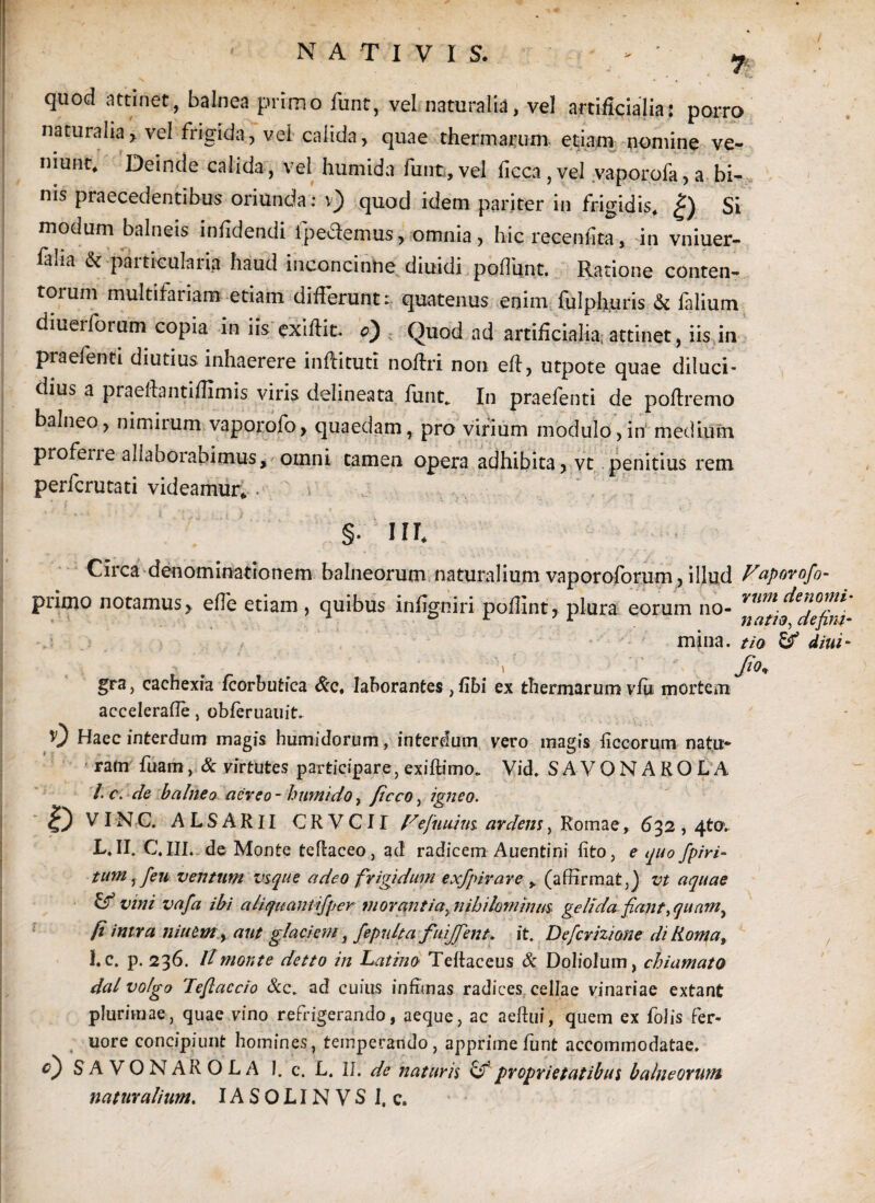 NATIVIS. > ’ ^ quod attinet, balnea primo funt, vel naturalia, vel artificialia; porro naturalia> vel frigida, vel calida, quae thermarum etiam nomine ve¬ niunt» Deinde calida, vel hurnida funt, vel ficca,vel vaporofa, a bi¬ nis praecedentibus oriunda: v) quod idem pariter in frigidis» |) Si modum balneis infidendi Ipedlemus, omnia , hic recenfta, in vniuer- faha & particularia haud inconcinne diuidi poffimt. Ratione conten¬ torum multifariam etiam differunt: quatenus enim fulphuris & falium diuerforum copia in iis exifHt. c) Quod ad artificialia, attinet, iis in praefenti diutius inhaerere inllitutl noflri non efl, utpote quae diluci¬ dius a praelia ntifllmis viris delineata funt* In praefenti de poflremo balneo, nimirum vaporofo, quaedam, pro virium modulo,in medium proferre allaborabimus, omni tamen opera adhibita, vt penitius rem perfcrutati videamur» . §. III» Circa denominationem balneorum naturalium vaporoforum, illud Vaporofo- primo notamus, effe etiam, quibus infigniri poflint, plura eorum no- vnm\den°mi mina, tio & diui- . ' J*°* gra, cachexia fcorbutica &c» laborantes , fibi ex thermarum vfu mortem accelerafle, obferuauit. 0 Haec interdum magis humidorum, interdum vero magis ficcorum natu¬ ram fuam, & virtutes participare, exiffimo* Vid. SAVONAKOLA /• C\ de balneo aereo- humi do, ficco, igneo. ID VIN C. ALSARII CRVCII Fefuuius ardens, Romae, 632,4to>. L, II. C. III. de Monte teflaceo, ad radicem Auentini lito, e quo /piri- tum, feu ventum vsque adeo frigidum exfpirare » (affirmat,) vt aquae & vini vafa ibi a liquant ifper morantia, nihilominus gelida fiant, quam} fi intra niuem, aut glaciem, fepnlta fuijfent. it. Defcrizione di Roma, !.c. p. 236. It monte detto in Latino Teftaceus & Doliolum, chiamato dal vofgo Teftaccio Scc. ad cuius infimas radices cellae vinariae extant plurimae, quae vino refrigerando, aeque, ac aeftui, quem ex folis fer- uore concipiunt homines, temperando , apprime funt accommodatae. 0 S A V O N AR O L A 1. c. L. II. de naturis & proprietatibus balneorum naturalium. IASOLINVS I, c.