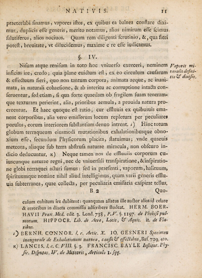 praeterlabi linamus, vapores idos, ex quibus ea balnea conflare dixi¬ mus.., duplicis ede generis, merito notamus, alios nimirum ede Icimus ialutifcros, alios nociuos. Quam rem diligenti fcrutinio, &, qua fieri potefl, breuitate, vt dilucidemus, maxime e re e fle iudicamus. ■'v I ....... ' . ; §. IV. Nifum atque renifum in toto hoc vniuerfo exerceri, neminem Fapovis tni- inficias ire, credo; quia plane eui&um efl, ex eo circulum caufarum veratis defim- 0 rr o /- • • . . tio CT dlWjiO. & efiecTUum neri, quo non tantum corpora, animata aeque, ac inani¬ mata, in naturali cohaefione, & ab interitu ac corruptione intafta con- feruentur, fed etiam, fi qua forte quaedam ob fragilem luam teneram- que texturam perierint, alia, prioribus aemula, a prouida natura pro¬ creentur. Et haec quoque efl ratio, cur efduuia ex quibusuis ema¬ nent corporibus, alia vero emiflbrum locum repletura per peculiares porulos, eorum interiorem fubflantiam denuo intrent, i) Hinc totum globum terraqueum eiusmcdi mutationibus exhalationibusque obno¬ xium ede, fecundum Phyficorum placita, hatuimus; vnde quaeuis meteora, aliaque fub terra abfirufa naturae miracula, non obfcuro in¬ dicio deducuntur, jc) Neque tamen nos de cffluuiis corporum cu¬ iuscunque naturae regni,nec de vniuerfali tranfpiratione,&infpiratio- ne globi terraquei aduri farnus: fed in praefenti, vaporum,halituum, fpirituumque nomine nihil aliud intelligimus, quam varii generis efhu- uia fubterranea, quae colleda, per peculiaria emidaria exfpirat tellus, B 2 Quo- culum cubitum irc dubitent: quanqnam allatus illeau&or alios id celare <k erroribus in diaeta commiflis adfcribere ftudeat, HERM. BOER- HAVII Prax.Med, edit. 3, Lond. 73S , P.F. §.1197. de Phth i fi pul¬ monum. HIP P O C R. Lib. de Aere, Locis, & Aquis, it. de Fla¬ tibus. /) BEKNH. CONNOR. /. r. Avite. X. IO. GESNERI Specimen inaugurate de Exhalationum natura, caufiscA ejfeElibns ,Baf 729, 4to. k) LANCIS. /,c. C. FUI §.3. FRANCISC. BAYLE Ihftitut.Pfy fic. Dijputap. W, de Me te oris, Articulo 1* fqq. /