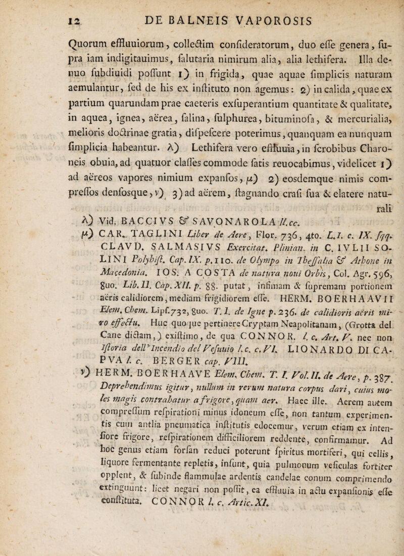 Quorum effluuiorum, colle&im confideratorum, duo efle genera, fu- pra iam itidigitauimus, falutaria nimirum alia 3 alia i e th i fera. Illa de* nuo fubdiuidi poliunt i) in frigida, quae aquae fimplicis naturam aemulantur, fed de his ex inftituto non agemus i 2) in calida, quae ex partium quarundam prae caeteris exfuperantium quantitate & qualitate, in aquea, ignea, aerea3 falina, fulphurea, bituminofa, & mercurialia, melioris dodrinae gratia, difpefcere poterimus,quanquam ea nunquam fimplicia habeantur. A) Lethifera vero effiiuia,in ferobibus Charo¬ neis obuia, ad quatuor claffes commode fatis reuocabimus, videlicet 1) ad aereos vapores nimium expanfos, pi) 2) eosdemque nimis com- preffos denfosque, v) 3) ad aerem, ftagnando crafi fua 6: elatere natu¬ rali A) Vjd. BACCIVS & SAVONAROLA II,cc. EO CAR». TAGLINI Liber de Aere, Flor. 736, qto. £,/. c. /X fqq» C L A V 1). SALMA SI V S Exercitat * Plinian.. in C. IV L11 S O- LINI PolyhJ/l, CapAX p, 1 lo. de Olympo in Thejfalia & Athone in Macedonia. I OS: A CQ STA de natura noni Orbii f Coi. Agi\ 596, guo. LibAl. 'Cap.XlL p. gg. putat , infimam & fupremam portionem aeris calidiorem, mediam frigidiorem ede. HERM. BOERHAAVII E/em4 Chem. Lipf.y^s, guo. T. I. de Igne p. 236. de calidioris aeris mi- vo ejfeSlu. Huc quoque peFtinere Cryptam Neapolitanam, (Grotta dei Cane diclam,) exiftimo, de qua CONNOR. I, ct Art. nec non Iftoria delly Incendio dei Fefuuio L c. c. FI LIO N A R D 0 DI C A- P VA L c. B E R G E R cap. FILI 0 HERM. BOERH A AV E Elem, Chem. T.: I FoL II de Aere, p. 3g7 Deprehendimus igitur, nullum in rerum natura corpus dari, cuius mo¬ les magis contrahatur a frigore, quam aer. Haec ille. Aerem airtem compreflum refpirationi minus idoneum elfe, non tantum experfmen. tis cum antlia pneumatica inftitutis edocemur, verum etiam ex inten- Eore frigore, refpirationem difficiliorem reddente, confirmamur. Ad hoc genus etiam forfim reduci poterunt fpiritus mortiferi* qui cellis, liquore fermentante repletis, infunt, quia pulmonum ve ficulas fortiter opplent j & fubinde flammulae ardentis candelae conum comprimendo extmguunt: licet negari non poffit, ea effluuia in a&u expanfioms'efle conflituta. CONNOR I c. Artic. XI