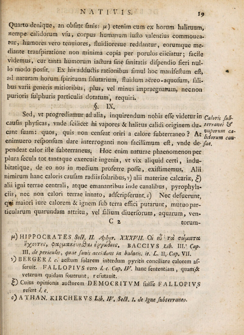 NATI V. I S, Quarto denique, an obflnt fanis* p) etenim cum ex horum halituum, nempe calidorum vlu, corpus humanum iuflo valentius commouea- tiir, humores vero tenuiores, fluidioresue reddantur, eorumque me¬ diante tranfpiratione non minima copia per porulos eiiciatur; facile videmus, cur tanta humorum iatfura line fanitatis difpendio fieri nul¬ lo modo poslit. Ex his adductis rationibus limul hoc manifeflutn eft, 4 ad naturam horum.fpirituum f?lutarium, fluidum aereo-aquofum, iali- bus varii generis mitioribus, plus, vel minus impraegnatum, necnon purioris fulphuris particulis dotatum, requiri. §♦ IX. Sed, vt progrediamur ad alia, inquirendum nobis efle videtur in Caloris fnb~ caulas phyficas, vnde Icilicet hi vapores & halitus calidi originem du- terranei & eant fuam: quos, quis non cenfeat oriri a calore fubterraneo ? At ™Pwvm ca' emmuero refponfum dare interroganti non facillimum eft, vnde de- fac. pendeat calor ille fubterraneus. Hoc enim naturae phaenomenon per plura fecula tot tantaque exercuit ingenia, vt vix aliquid certi, indu- bitatique, de eo nos in medium proferre polle, exiftimemus. Alii nimirum hanc caloris caufam radiis folaribus, v) alii materiae calcarhe, |) alii igni terrae centrali, atque emanantibus inde canalibus, pyrophyla- ciis, nec non calori terrae innato, adfcripferunt. c) Nec defuerunt, qui maiori iure calorem & ignem fub terra effici putarunt, mutuo par¬ ticularum quarundam attritu, vel falium diuerforum, aquarum, ven- C 2 torum- //) HIPPOCRATES Sefl, II. Aphor. XXXX1I. 0; su ■ roc aoofxUTOu eX^rsf, BACCIVS Lib. \\V Cap. III, de periculis, quae fanis acciclum in balneis. it. L. 11,-Cap. VII. 0 B E R G E R /. c. aeltum lolarem interdum pyritis conciliare calorem ai* feruit. FALLOPIVS vero l. c. Cap. IX. hanc fententiam , quanV& veterum quidam fouerunt, refutauit. 0 Cuius opinionis auctorem DEMOCRITVM fuifle FALLOPIVS refert /. c.