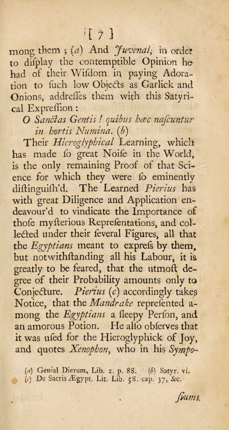 mong them ; (a) And Juvenal,■ in order to diiplay the contemptible Opinion he had of their Wifdom in paying Adora¬ tion to fuch low Objects as Garlick and Onions, addreffes them with this Satyid¬ eal Expreffion: O SanEtas Gent Is! quibus hcec nafeuntur in hortis Nurnina. [b) Their Hieroglyphical Learning, which has made fo great Noife in the World, is the only remaining Proof of that Sci¬ ence for which they were lo eminently diftinguifh’d. The Learned Pierius has with great Diligence and Application en¬ deavour’d to vindicate the Importance of thofe myfterious Repreientations, and col- lefted under their feveral Figures, all that the Egyptians meant to exprefs by them, but notwithftanding all his Labour, it is, greatly to be feared, that the utmoft de¬ gree of their Probability amounts only to Conjecture. Pierius (c) accordingly takers Notice, that the Mandrake reprefented a- mong the Egyptians a fleepy Perfon, and an amorous Potion. He alfo obferves that it was ufed for the Hieroglyphick of Joy, and quotes Xenophon, who in his Sympo- (a) Genial Dierum, Lib, 2. p. 88. [h) Satyr, vi. \c) De Sacris iEgypt. Lit. Lib. 58. cap. 37, See. filWIS,