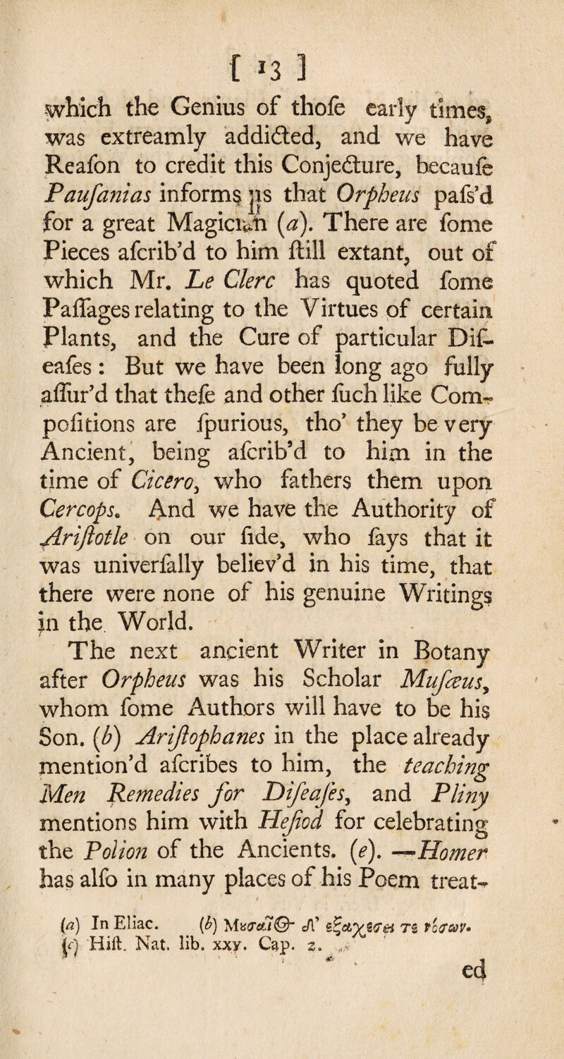 which the Genius of thofe early times* was extreamly addicted, and we have Reafon to credit this Conjecture, becaufe Paufanias inform^ jis that Orpheus pafs’d for a great Magician (a). There are fome Pieces afcrib’d to him ftill extant, out of which Mr. Le Clerc has quoted fome Paffages relating to the Virtues of certain Plants, and the Cure of particular DiC- eafes : But we have been long ago fully allur'd that thefe and other fuch like Com- petitions are fpurious, tho' they be very Ancient, being afcrib’d to him in the time of Cicero, who fathers them upon Cercops. And we have the Authority of ftriflotle on our fide, who fays that it was univerfally believ'd in his time, that there were none of his genuine Writings in the World. The next ancient Writer in Botany after Orpheus was his Scholar Mufaus, whom fome Authors will have to be his Son. {b) Arijlophanes in the place already mention'd afcribes to him, the teaching Men Remedies for Difeafes, and Pliny mentions him with Hefiod for celebrating the Polion of the Ancients, (e). —Homer has alfo in many places of his Poem treat- Cd) In Eliac. {h) Mv<tcu@~ Jl’ z^etyjrei Ti foray* jV) Hill. Nat. lib. xxy. Cap. 2.