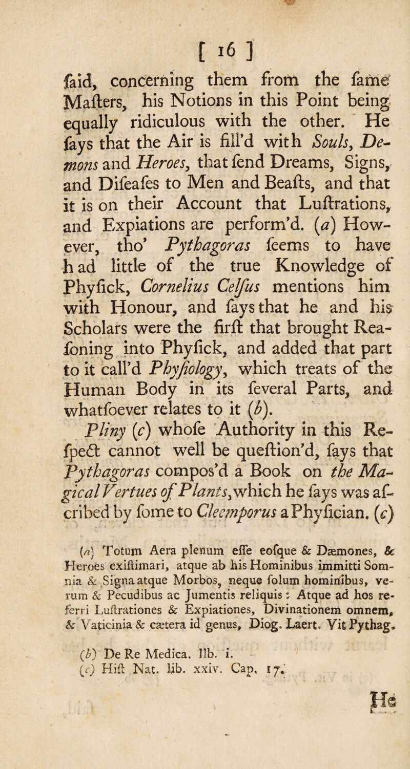 faid, concerning them from the fame Matters, his Notions in this Point being equally ridiculous with the other. He fays that the Air is fill’d with Souls, De¬ mons and Heroes, that fend Dreams, Signs, and Difeafes to Men and Beafts, and that it is on their Account that Luftrations, and Expiations are perform’d, (a) How¬ ever, tho’ Pythagoras feems to have had little of the true Knowledge of Phyfick, Cornelius Celfus mentions him with Honour, and fays that he and his Scholars were the firft that brought Rea- foning into Phyfick, and added that part to it call’d Phyfiology, which treats of the Human Body in its feveral Parts, and whatfoever relates to it {b), Pliny (c) whofe Authority in this Re- fpe£t cannot well be queftion’d, fays that Pythagoras compos’d a Book on the Ma¬ gical Vertues of Plants, which he fays was af- cribed by fome to Cleemporus aPhyfician. (e) {/?) Totum Aera plenum efle eofque & Dasmones, Sc Heroes exiflimari, atque ab his Hominibus immitti Som- nk & Signa atque Morbos5 neque folum hominibus, ve- rum & Pecudibus ac Jumentis reliquis; Atque ad hos re¬ fer ri Luftrationes & Expiationes, Divinationem omnem, & Vaticinia& caetera id genus, Diog. Laert. VkPythag, (b) De Re Medica. lib. i. (0 Hill Nat. lib. xxiv. Cap, 17. Hs L. ^-4