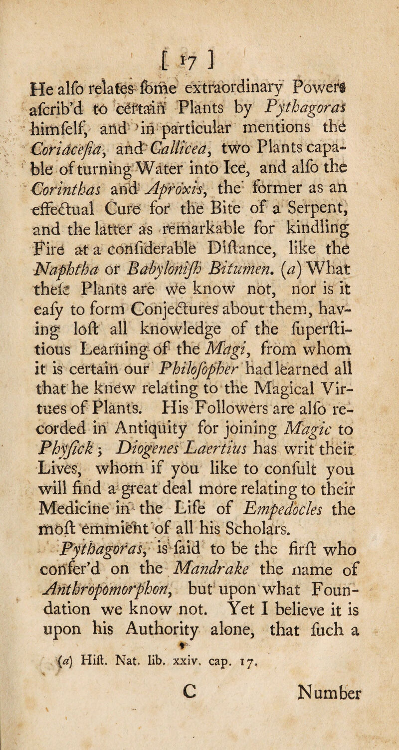 t >7 ] He alfo relates- feme extraordinary Powers afcrib’d to certain Plants by Pythagoras himfelf, arid 'in particular mentions th& Coridcefia, and Callicea, two Plants capa¬ ble of turning Water into Ice, and alfo the Corinthas ai# Apr&ck, the’ former as ail effectual Cure for the Bite of a Serpent, and the latter as remarkable for kindling Fire at a confiderable Diftance, like the Naphtha or Babyloni/h Bitumen. [a) What thele Plants are we know not, nor is it eafy to form Conjectures about them, hav¬ ing loft all knowledge of the fuperfti- tious Learning of the Magi, from whom it is certain our Philofopher had learned all that he knew relating to the Magical Vir¬ tues of Plants. His Followers are alfo re¬ corded in Antiquity for joining Magic to Phyjick j Diogenes Laertius has writ their Lives, whom if you like to confult you will find a great deal more relating to their Medicine in the Life of Empedocles the moft emmieht of all his Scholars. Pythagoras, is faid to be the fir ft who confer’d on the Mandrake the name of Anthropomorphon, but upon what Foun¬ dation we know not. Yet I believe it is upon his Authority alone, that fuch a r (a) Hift. Nat. lib. xxiv, cap. 17. c Number