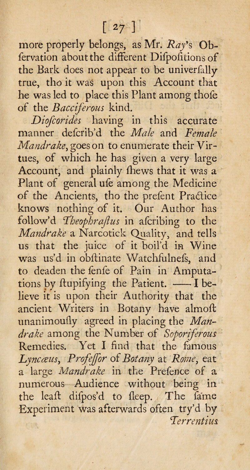 more properly belongs, as Mr. Ray’s Ob- fervation about the different Difpofitions of the Bark does not appear to be universally true, tho it was upon this Account that he was led to place this Plant among thofe of the Bacciferous kind. Diofcorides having in this accurate manner defcrib’d the Male and Female Mandrake, goes on to enumerate their Vir¬ tues, of which he has given a very large Account, and plainly fhews that it was a Plant of general ufe among the Medicine of the Ancients, tho the prefent Praftice knows nothing of it. Our Author has follow’d Theophrajlus in afcribing to the Mandrake a Narcotick Quality, and tells us that the juice of it boil’d in Wine was us’d in obftinate Watchfulnefs, and to deaden the fenfe of Pain in Amputa¬ tions by ftupifying the Patient. -1 be¬ lieve it is upon their Authority that the ancient Writers in Botany have almoft unanimoufly agreed in placing the Man¬ drake among the Number of Soporiferous Remedies. Yet I find that the famous Lyncceus, Profejfor of Botany at Rome, eat a large Mandrake in the Prefence of a numerous Audience without being in the leaft difpos’d to fleep. The fame Experiment was afterwards often try’d by Ter rent ius.