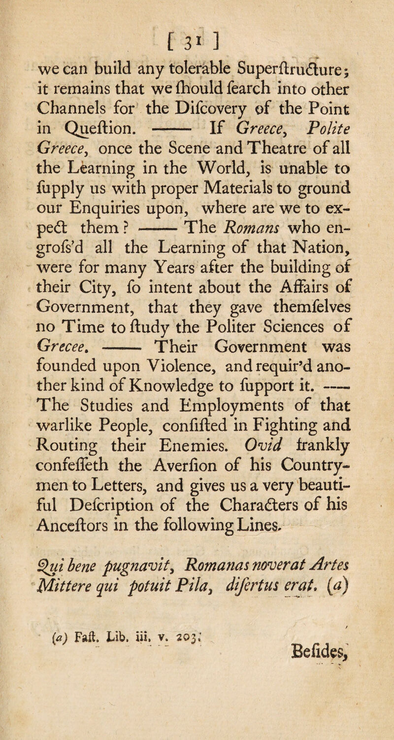 we can build any tolerable Superflrudure; it remains that we fhould fearch into other Channels for the Difcovery of the Point in Queftion. - If Greece, Polite Greece, once the Scene and Theatre of all the Learning in the World, is unable to fupply us with proper Materials to ground our Enquiries upon, where are we to ex- ped them ? -The Romans who en- grofs’d all the Learning of that Nation, were for many Years after the building of their City, fo intent about the Affairs of Government, that they gave themfelves no Time toftudy the Politer Sciences of Grecee. - Their Government was founded upon Violence, and requir’d ano¬ ther kind of Knowledge to fupport it.- The Studies and Employments of that warlike People, confifted in Fighting and Routing their Enemies. Ovid frankly confeffeth the Averfion of his Country¬ men to Letters, and gives us a very beauti¬ ful Defcription of the Charaders of his Anceftors in the following Lines. §>ui bene pugnavit, Romanas noverat Artes Mittere qui potuit Pila> difertus erat. (a) / (a) Fail. Lib, iii, v. 203; Befides,