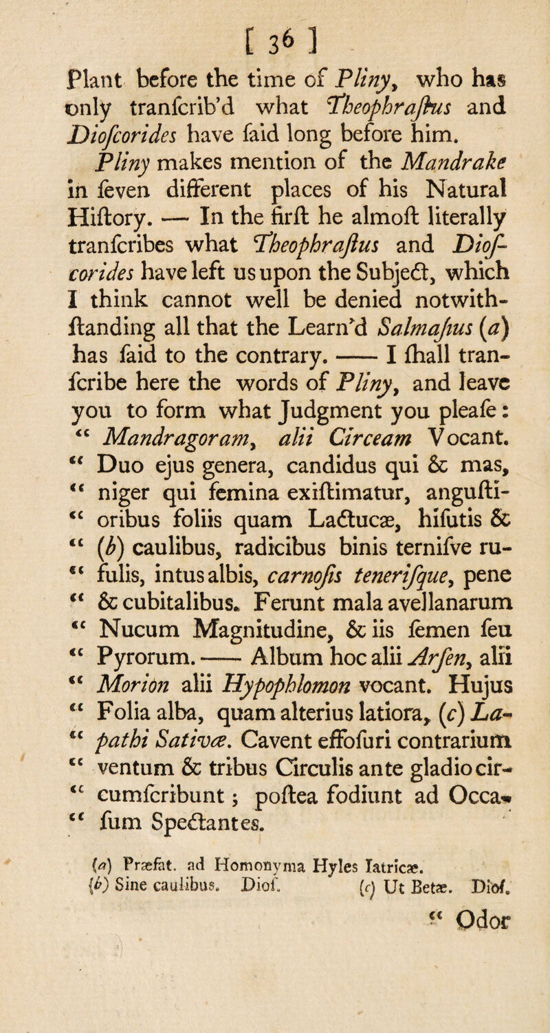 Plant before the time of Pliny, who has only tranfcrib’d what tfheophrajhis and Diofcorides have faid long before him. Pliny makes mention of the Mandrake in {even different places of his Natural Hiftory. — In the firft he almoft literally tranfcribes what <TheophraJlus and Diof¬ corides have left us upon the Subjedt, which I think cannot well be denied notwith- Handing all that the Learn’d Salmajius (a) has faid to the contrary.-I {hall tran- fcribe here the words of Pliny, and leave you to form what Judgment you pleafe: <c Mandragoram, alii Circeam Vocant. te Duo ejus genera, candidus qui & mas, <€ niger qui femina exiftimatur, angufti- <c oribus foliis quam Ladtucae, hifutis & <c (b) caulibus, radicibus binis ternifve ru- c< fulis, intusalbis, carnofis tenerifque, pene €t & cubitalibus* Ferunt mala avellanarum <c Nucum Magnitudine, &iis femen feu <c Pyrorum.-Album hoc alii Arfen, alii <c Morion alii Hypopblomon vocant. Hujus <c Folia alba, quam alterius latiora, (c) La~ €C pathi Sativce. Cavent effofuri contrarium <c ventum & tribus Circulis ante gladiocir- <c cumferibunt; poftea fodiunt ad Occa* cc fum Spedlantes. (f) Prasfat. ad Homonyma Hyles Iatrica;. {b) Sine caulibus. DioO (<•) Ut Beta?. Dio/. “ Odor