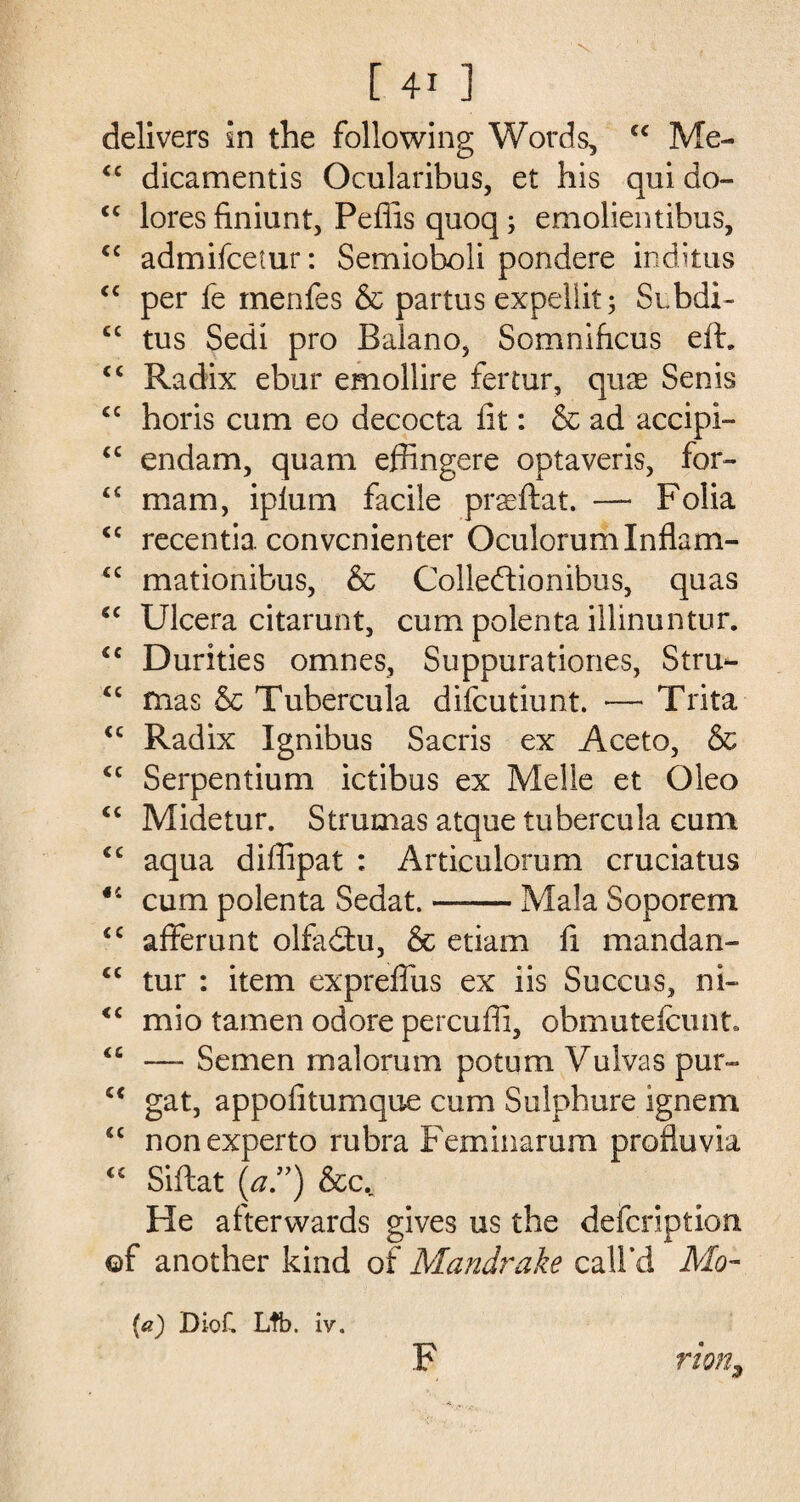 delivers in the following Words, “ Me- cc dicamentis Ocularibus, et his qui do- <c lores finiunt, Peflis quoq; emolientibus, cc admifcetur: Semioboli pondere inditus “ per fe menfes & partus expellit; Subdi- cc tus Sedi pro Balano, Somnihcus eft. c< Radix ebur emollire fertur, quae Sen is cc horis cum eo decocta lit: & ad accipi- <c endam, quam effingere optaveris, for- £C mam, iplum facile praeftat. — Folia <c recentia convcnienter OculorumInflam- <c mationibus, & Colledtionibus, quas “ Ulcera citarunt, cum polenta illinuntur. <c Durities omnes, Suppurationes, Stru- “ mas & Tubercula difcutiunt. — Trita <c Radix Ignibus Sacris ex Aceto, & <c Serpentium ictibus ex Meile et Oleo <c Midetur. Strumas atque tubercula cum <c aqua diffipat : Articulorum cruciatus <c cum polenta Sedat.-Mala Soporem <c afferunt olfadtu, & etiam ft mandan- <c tur : item expreffus ex iis Succus, ni- <c mio tamen odore percuffi, obmutefcunt. <c — Semen malorum potum Vulvas pur- c< gat, appofitumque cum Sulphure ignem “ nonexperto rubra Feminarum profluvia “ Siftat (a”) &c. He afterwards gives us the defcription ©f another kind of Mandrake call’d Mo- (a) Diof, Lib. iv. F rion9