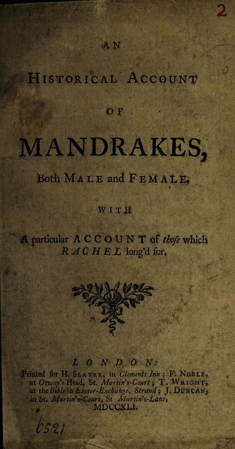 Historical Account Both Male and FEMAtfc W I T ii } J A particular ACCOUNTof thofe which RACHEL long’d for. L O N D 0 N: printed for H. Slater, in Clements Inn ; F. Noble, at Otway*s Head, St. Martin*s-Court; T. Wright, at the Bible in Exeter-Exchange, Strand; J. DuNCANj ' in St. Mart in* s-Courts St Martin*s-Lane, MDQQXLl