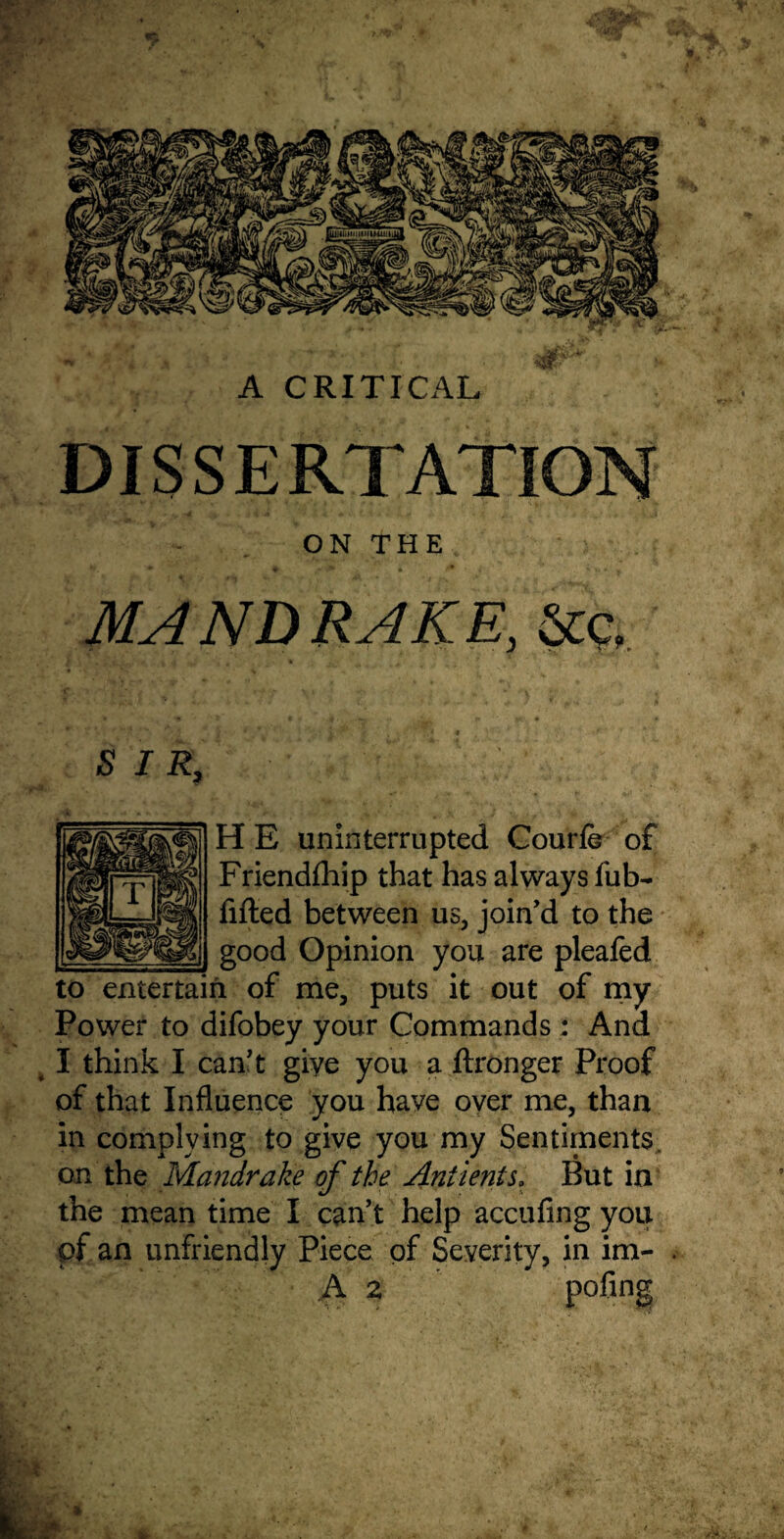 A CRITICAL DISSERTATION ON THE MANDRAKE, Stc, SIR, HE uninterrupted Courfe of Friendfhip that has always fub- filled between us, join'd to the _good Opinion you are pleafed to entertain of me, puts it out of my Power to difobey your Commands : And I think I can't give you a ftronger Proof of that Influence you have over me, than in complying to give you my Sentiments, on the Mandrake of the Antients. But in the mean time I can't help accufing you pf an unfriendly Piece of Severity, in im- A 2 P°fin§