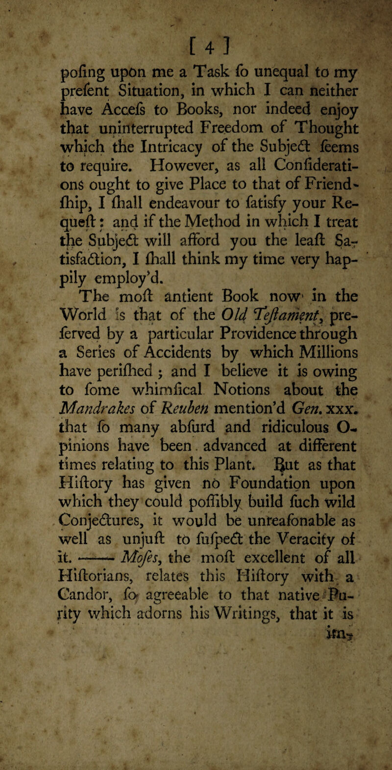 [4] poling upon me a Task fo unequal to my prelent Situation, in which I can neither have Accefs to Books, nor indeed enjoy that uninterrupted Freedom of Thought which the Intricacy of the Subject feems to require. However, as all Confiderati- ons ought to give Place to that of Friend ~ fhip, I (hall endeavour to fatisfy your Re- queft: and if the Method in which I treat the SubjeCt will afford you the leaft Sa¬ tisfaction, I {hall think my time very hap¬ pily employ'd. The molt antient Book now> in the World is that of the Old Tejlament, pre- ferved by a particular Providence through a Series of Accidents by which Millions have periflied ; and I believe it is owing to fome whimlical Notions about the Mandrakes of Reuben mention'd Gen. xxx. that fo many abfurd and ridiculous O- pinions have been. advanced at different times relating to this Plant* But as that Hiftory has given no Foundation upon which they could polfibly build fuch wild Conjectures, it would be unreafonable as well as unjuft to fufpeCt the Veracity of it. ——— Mofes, the moft excellent of all Hiftorians, relates this Hiftory with a Candor, fo agreeable to that native Pu¬ rity which adorns his Writings, that it is