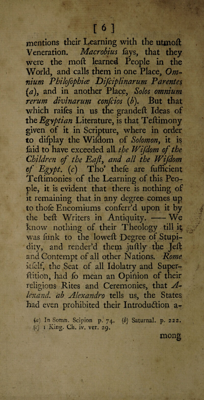 [ 3 mentions their Learning with the utmoft Veneration. Macrobius lays, that they were the molt learned People in the World, and calls them in one Place, Om¬ nium Philofophice Difciplinarum Parentes (a)} and in another Place, Solos omniurn rerum divlnarum confcios (b). But that which raifes in us the grandeft Ideas of the Egyptian Literature, is that Teftimony given of it in Scripture, where in order to difplay the Wifdom of Solomon, it is laid to have exceeded all the Wifdom of the Children of the Eaft, and all the Wifdom of Egypt. (c) Tho’ thefe are fufficient Teftimonies of the Learning of this Peo¬ ple, it is evident that there is nothing of it remaining that in any degree comes up to thofe Encomiums conferr’d upon it by the beft Writers in Antiquity. -We know nothing of their Theology till it; was funk to the loweft Degree of Stupi¬ dity, and render’d them juftly the Jeft and Contempt of all other Nations. Rome itfelf, the Seat of all Idolatry and Super- ftition, had fo mean an Opinion of their religious Rites and Ceremonies, that A- lexand. ab Alexandro tells us, the States had even prohibited their Introduction a- {<2) In Somn. Scipion p. 74. (b) Saturnal. p. 222. \c) j Iving. Ch. iv. ver. 29. mong