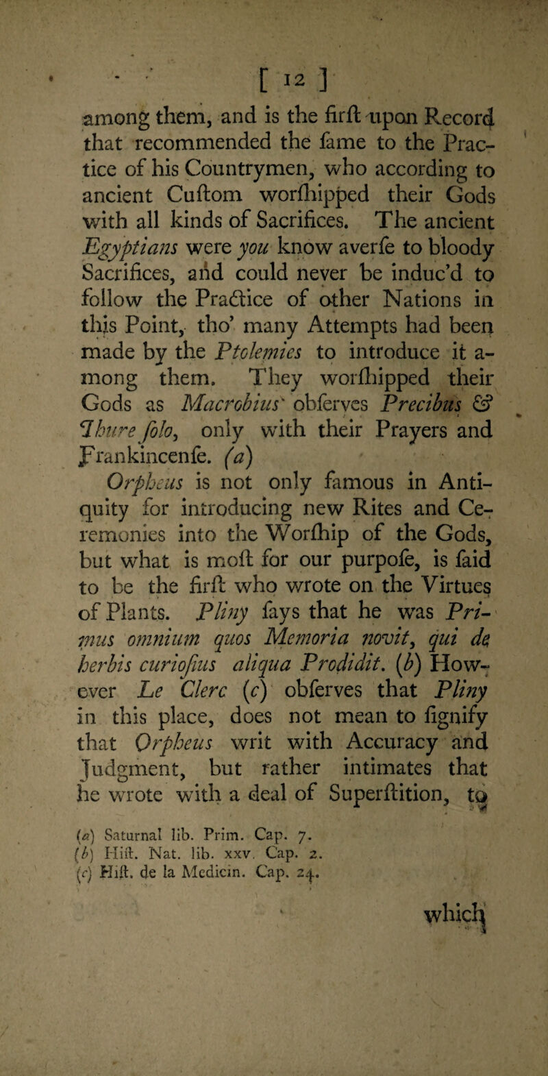 among them, and is the firft aipan Record that recommended the fame to the Prac¬ tice of his Countrymen, who according to ancient Cuftom worfhipped their Gods with all kinds of Sacrifices. The ancient Egyptians were you know averfe to bloody Sacrifices, and could never be induc’d to follow the Praftice of other Nations in this Point, tho’ many Attempts had been made by the Ptolemies to introduce it a- mong them. They worthipped their Gods as Mac rob in s' obferves Precibus & t . * 7hure folo, only with their Prayers and JFrankincenfe. (a) Orpheus is not only famous in Anti¬ quity for introducing new Rites and Ce¬ remonies into the Worfhip of the Gods, but what is moft for our purpofe, is faid to be the firft who wrote on the Virtues of Plants. Pliny fays that he was Pri¬ mus omnium quos Mcmoria novit, qui de, herbis curiofius aiiqua Prcdidit. (b) How¬ ever Le Clerc (c) obferves that Pliny in this place, does not mean to fignify that Orpheus writ with Accuracy and Judgment, but rather intimates that he wrote with a deal of Superftition, tQ __ ■ 4 “ (a) Saturnal lib. Prim. Cap. 7. (b) Iliil. Nat. lib. xxv. Cap. 2. (r) Hill, de la Median. Cap. 2^.