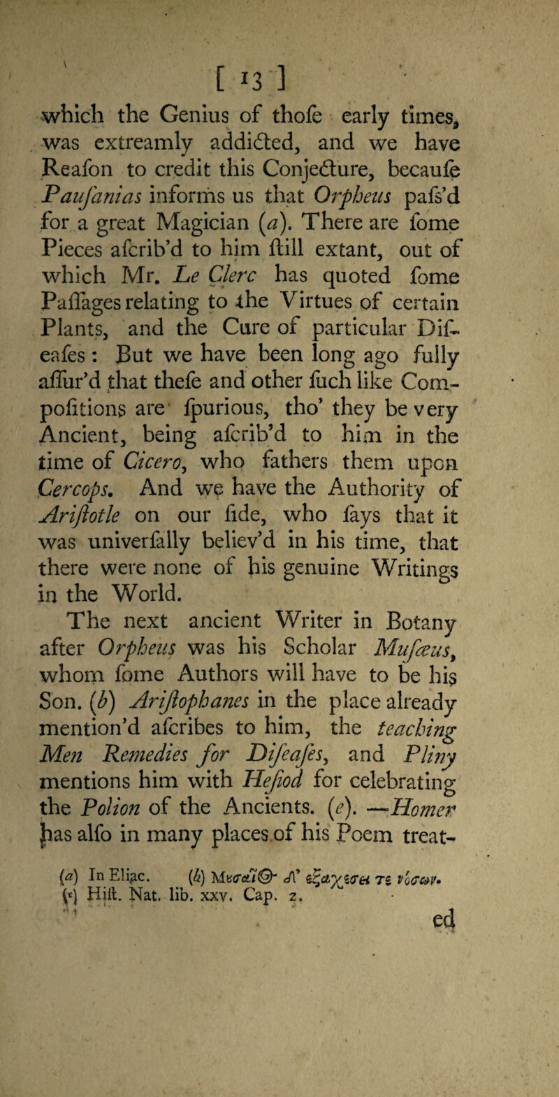 [ i3;] which the Genius of thofe early times, was extreamly addicted, and we have Reafon to credit this Conjecture, becaufe Paufanias informs us that Orpheus pafs’d for a great Magician {a). There are fome Pieces afcrib’d to him ftill extant, out of which Mr. Le Clerc has quoted fome Paflages relating to the Virtues of certain Plants, and the Cure of particular Dif~ eafes: But we have been long ago fully affur’d that thefe and other fuch like Com¬ positions are ipurious, tho’ they be very Ancient, being afcrib’d to him in the time of Cicero, who fathers them upon Cercops. And we have the Authority of Ariflotle on our fide, who fays that it was univerfally believ’d in his time, that there were none of his genuine Writings in the World. The next ancient Writer in Botany after Orpheus was his Scholar Mufceus, whom fome Authors will have to be his Son. [b) Ariftophanes in the place already mention’d afcribes to him, the teaching Men Remedies for Difeafes, and Pliny mentions him with Hefod for celebrating the Polion of the Ancients, (e). —Homer has alfo in many places of his Poem treat- (a) In Eliac. (&) Mweft© ^ctyjtTei tz v'q<7c»v. yj Hill. Nat. lib, xxv. Cap. 2. ed