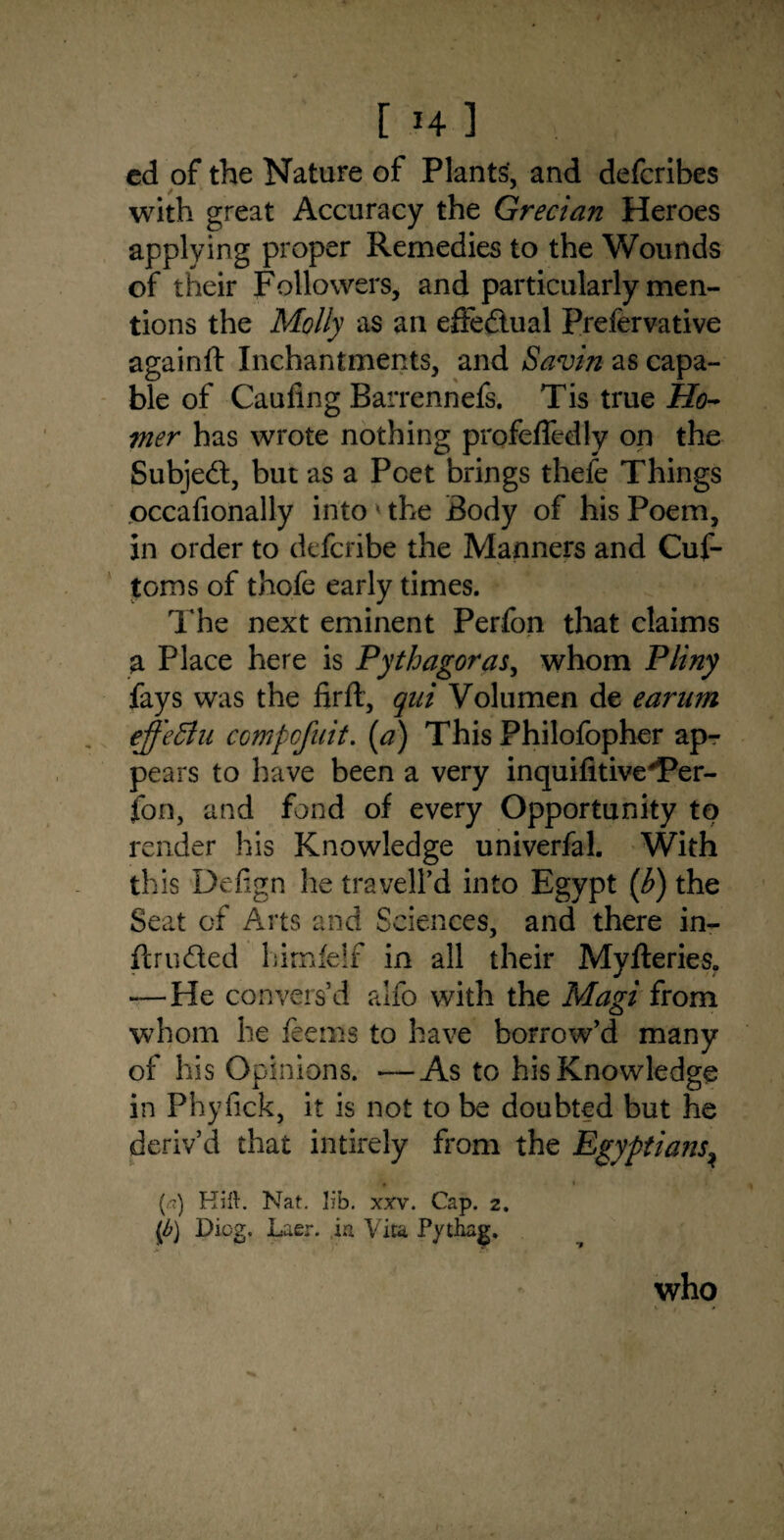 [ Hi cd of the Nature of Plants, and defcribes with great Accuracy the Grecian Heroes applying proper Remedies to the Wounds of their Followers, and particularly men¬ tions the Molly as an effectual Prefervative againft Inchantments, and Savin as capa¬ ble of Caufing Barrennefs. Tis true Ho¬ mer has wrote nothing profefledly on the Subjed, but as a Poet brings thefe Things occafionally into * the Body of his Poem, in order to defcribe the Manners and Cus¬ toms of thofe early times. The next eminent Perfon that claims a Place here is Pythagoras, whom Pliny fays was the firft, qai Volumen de earnm ejfeffiu compofuit. (a) This Philofopher ap¬ pears to have been a very inquifitive'Per¬ fon, and fond of every Opportunity to render his Knowledge univerfal. With this D'efign he traveil’d into Egypt (h) the Seat of Arts and Sciences, and there in- ftruded himfelf in all their Myfteries. — He convers’d alfo with the Magi from whom he feems to have borrow’d many of his Opinions. —As to his Knowledge in Phyfick, it is not to be doubted but he deriv’d that intirely from the Egyptians^ » i i () Hill. Nat. lib. xxv. Cap. 2. ip) Dicg. Laer. in Vita Pythag. who