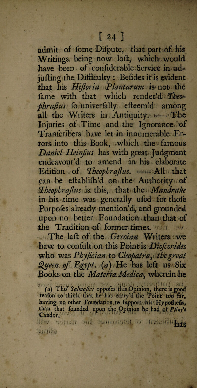 admit of Tome Difpute, that part of hia Writings, being now loft; which would have been of confiderable Service in ad- jufting the Difficulty : Befides it is evident that his Hijioria -Plantarum is not the fame with that which render'd -ftbeo*- fhrajius fo univerfally efteem’d among all the Writers in Antiquity* *-The^ Injuries of Time and the Ignorance of Tranfcribers have let in innumerable Err* rors into this Book, which the famous Daniel Heinjius has with great Judgment endeavour'd to amend in his elaborate Edition of Pheophrajlus. --AID that can be eftablifh’d on the Authority of Pheophraftus is. this, that the Mandrake in his time was. generally ufed for thofe Purpofes already mention'd* and grounded upon no better Foundation than that of the Tradition of former times. r.ui w The laft of the Grecian Writers we have to confult on this Point is Diofcorides who was Phyfician to Cleopatray\tbegreat Queen of Egypt. (.a) He has left us Six Books on the Materia. Medica^ wherein he f, ' i 11 ■ '1()J -A i. 1 tf.l t sit ; (a) Tho’ Salmajtus oppofes. this Opinion, there is good reafon to think that he has Carry’d the 'Point tob having no other Foundation Jte %>port his'Hypothefis, than that founded upon the Qpinion he had of Pliny's Candor. f \ ‘ J/?v h. < O/M a