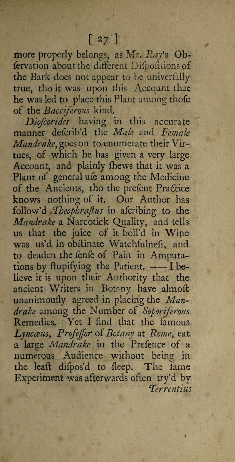 more properly belongs, as Mr. Ray’s Ob- fervation about the different Difpofiiions of the Bark does not appear to be univerfally true, tho it was upon this Account that he was led to p'ace this Plant among t'hofe of the Eacciferous kind. Diofcorides having in this accurate manner defcrib’d the Male and Female Mandrake, goes on to/enumerate their Vir¬ tues, of which he has given a very large Account, and plainly (hews that it was a Plant of general ufe among the Medicine of the Ancients, tho the prefent Practice knows nothing of it. Our Author has follow’d .7IjeophraJlus in afcribing to the Mandrake a Narcotick Quality, and tells us that the juice of it boil’d in Wipe was us’d in obftinate Watchfulnefs, and to deaden the fenfe of Pain in Amputa¬ tions by ftupifying the Patient. —- I be¬ lieve it is upon their Authority that the ancient Writers in Botany have almoft unanimoufly agreed in placing the Man¬ drake among the Number of Sopor if erotic Remedies. Yet I find that the famous Lynceeus, Profejfor of Botany at Rome, eat a large Mandrake in the Prefence of a numerous Audience without being in the leaft difpos’d to lleep. The lame Experiment was afterwards often try’d by Terrentius