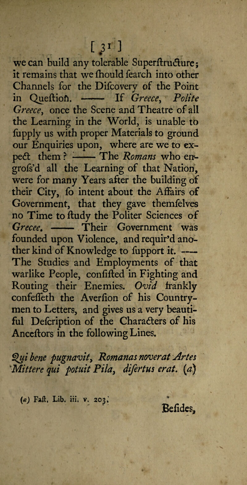 lj’ ] we can build any tolerable SuperftruCture; it remains that we fhould fearch into other Channels for the Difcovery of the Point in Queftiofi. - If Greece, Polite Greece, once the Scene and Theatre of all the Learning in the World, is unable to fupply us with proper Materials to ground our Enquiries upon, where are we to ex¬ pert them ? --The Romans who en*- grofs’d all the Learning of that Nation, were for many Years after the building of their City, fo intent about the Affairs of Government, that they gave themfelves no Time to fludy the Politer Sciences of Grecee. - Their Government was founded upon Violence, and requir’d ano¬ ther kind of Knowledge to fupport it.- The Studies and Employments of that warlike People, confifled in Fighting and Routing their Enemies. Ovid frankly confeffeth the Averfion of his Country¬ men to Letters, and gives us a very beauti¬ ful Defcription of the Characters of his Anceftors in the following Lines. Qui bene pugnavit, Romanas noverat Artes Mittere qui potuit Pi la, difertus erat. [a) (a) Fall, Lib. iii. v. 203,’ Belides,