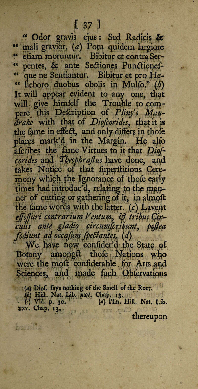 M Odor gravis ejus: Sed Radicis & <f mali gravior. (tf) Potu quidem largiore * etiam moruntur. Bibitur et contra Ser- c< pentes, & ante Sedtion.es Pundtionef- “ que ne Sentiantur. Bibitur et pro JI.e- <c lieboro duobus obolis in Mulfo.” (b) It will appear evident to any one, th^t will give himfelf the Trouble to con>- pare^ this Defcription of Pliny's Man¬ drake with that of Diofcorides, thaf it is the fame in effedt, and only differs in thofe places mark’d in the Margin. He affo afcribes the lame Virtues to it that D/g/1 corides and tfheophraflus have done, q.nd takes Notice of that fuperftitious Cere¬ mony which the Ignorance of thofe ejirly times had introduc'd, relating to the plan¬ ner of cutting or gathering of it, in abppft the fame words with the latter, (c) Lavent effojfuri contrarium Ventum? £$ tribus Cir¬ cuits ante gladio circumfiribunt, pojtea fodiunt ad OGcaJum fpeflantesr, (d) We hayp npvy confider’cl the State qf Botany amongft thofe Rations were the mqft qonfiderable. for Arts ,and Science?, and made frph Qhfcrvatj^s ■ ^ » (4) Diof. fays nothing of the Smell of the Root. i4) Hift. Nat. Lib. Jixy. Chap. 13. (4 Vid. p. Vof1 v (d) Plin. Hift. Nat, Lib. Xxv. Chap. 13. ; ,, thereupon
