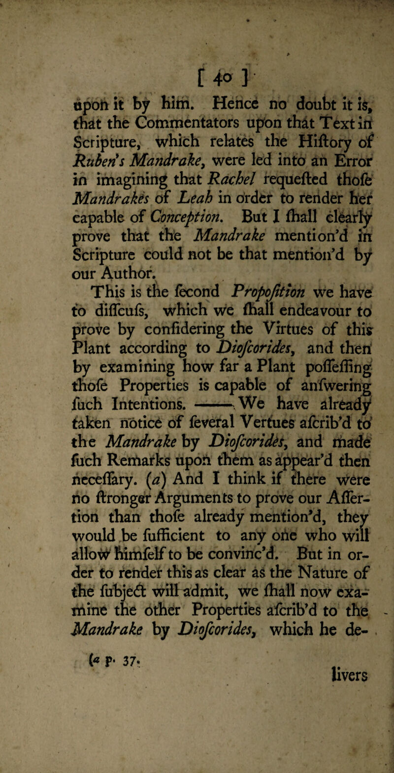 f 4° ] upon it by Him. Hence no doubt it is, that the Commentators upon that Text in Scripture, which relates the Hiftory of Rubens Mandrake, were led into an Error in imagining that Rachel requefted thofe Mandrakes of Leah in order to render her capable of Conception. But I fhall clearly prove that the Mandrake mention’d in Scripture could not be that mention’d by our Author. This is the lecond Proportion we have to diflcufs, which we fhall endeavour to prove by confidering the Virtues of this Plant according to Diofcorides, and then by examining how far a Plant poffeffing thofe Properties is capable of anfwering fuch Intentions. -We have already taken notice of feveral Verfues afcrib’d to the Mandrake by Diofcorides, and made fuch Remarks upon them as appear’d then rieceffary. (a) And I think if there were no ftronger Arguments to prove our Afler- tion than thofe already mention’d, they would be fufficient to any oiie who will alio# frimfelf to be convinc’d. But in or¬ der to render this as clear as the Nature of the fubjedt will admit, we fhall now exa¬ mine the other Properties afcrib’d to the - Mandrake by Diofcorides, which he de¬ c's p* 37- livers