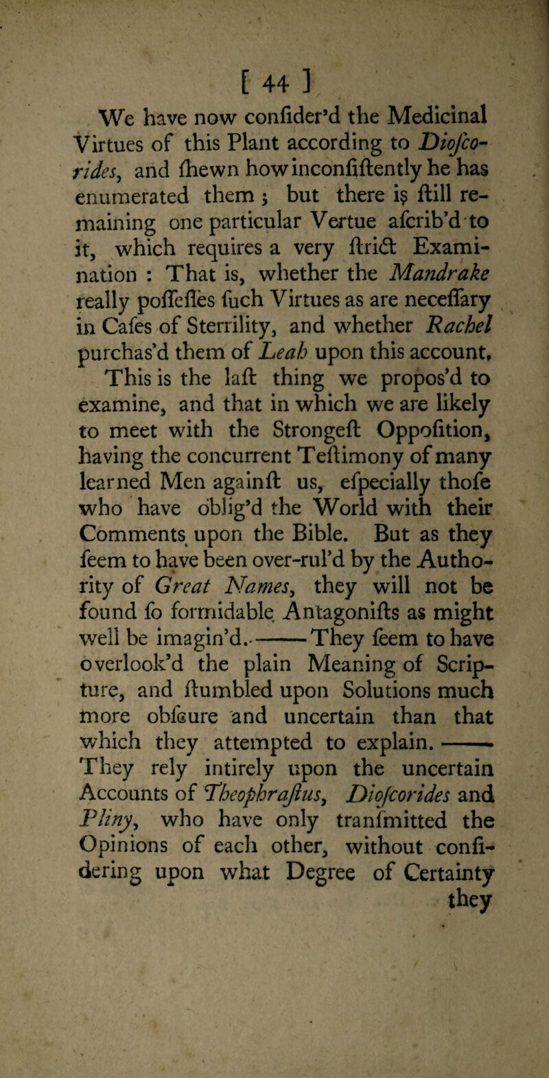 We have now confider’d the Medicinal Virtues of this Plant according to Diofco- rides, and {hewn howinconfiftently he has enumerated them ; but there i$ ftill re¬ maining one particular Vertue afcrib’d to it, which requires a very flricSt Exami¬ nation : That is, whether the Mandrake really poflefles fuch Virtues as are neceffary in Cafes of Sterrility, and whether Rachel purchas’d them of Leah upon this account. This is the laft thing we propos’d to examine, and that in which we are likely to meet with the Strongeft Oppofition, having the concurrent Teftimony of many learned Men again ft us, efpecially thofe who have oblig’d the World with their Comments upon the Bible. But as they feem to have been over-rul’d by the Autho¬ rity of Great Names, they will not be found fo formidable Antagonifts as might well be imagin’d.--They feem to have overlook’d the plain Meaning of Scrip¬ ture, and (tumbled upon Solutions much more ohfcure and uncertain than that which they attempted to explain.-- They rely intirely upon the uncertain Accounts of Pheophrajius, Diofcorides and Pliny, who have only transmitted the Opinions of each other, without confi- dering upon what Degree of Certainty they