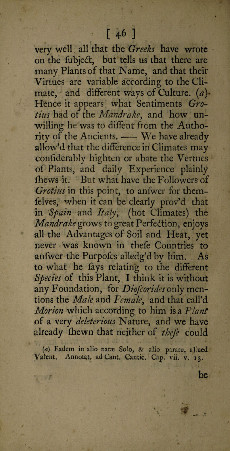 very well. all that the Greeks have wrote on the fubjed, but tells us that there are many Plants of that Name, and that their Virtues are variable according to the Cli¬ mate, and different ways of Culture. (a\ Hence it appears what Sentiments Gro- tius had of the Mandrake, and how un¬ willing he was to diffent from the Autho¬ rity of the Ancients. •-- We have already allow’d that the difference in Climates may confiderahly highten or abate the Vermes of Plants, and daily Experience plainly fhews it. But what have the Followers of Grotius in this point, to anfwer for them- felves, when it can be clearly prov’d that in Spain and Italy, (hot Climates) the Mandrake grows to great Perfedion, enjoys all the Advantages of Soil and Heat, yet never was known in thefe Countries to anfwer the Purpofes alledg’d by him. As to what he fays relating to the different Species of this Plant, I think it is without any Foundation, for Diofcorides only men¬ tions the Male and Female, and that call’d Morion which according to him is a Plant of a very deleterious Nature, and we have already (hewn that neither of thefe could (<?) Eadem in alio natae So!o, & alio paratu, allied Valent. Annotat, ad Cant. Cantic. Cap. vii. v. 13.