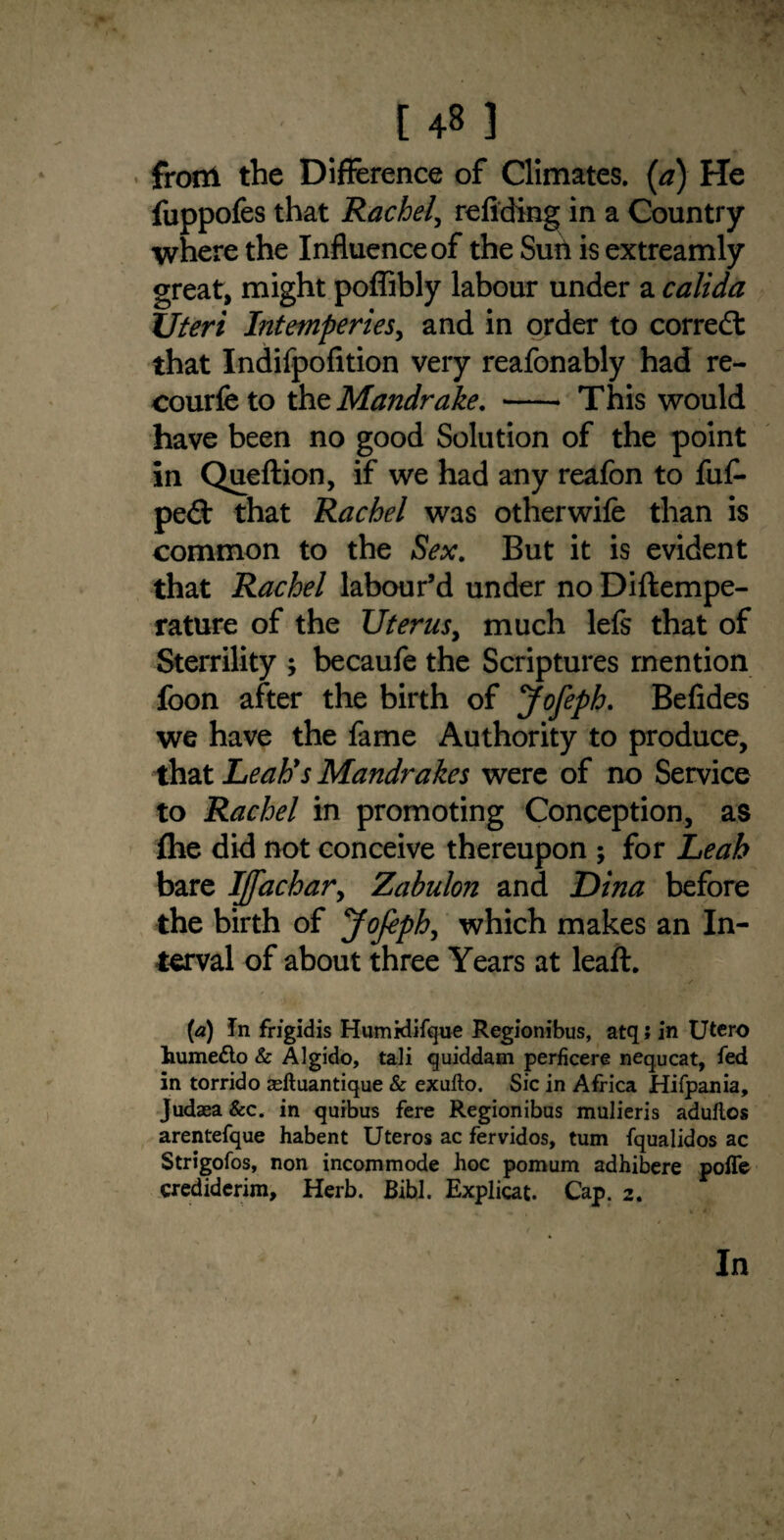 from the Difference of Climates, (a) He fuppofes that Rachel, refiding in a Country where the Influence of the Sun is extreamly great, might poffibly labour under a calida Uteri Intemperies, and in order to correct that Indifpofition very reafonably had re- courfeto thz Mandrake. - This would have been no good Solution of the point in Queftion, if we had any reafon to fuft pe£t that Rachel was otherwife than is common to the Sex. But it is evident that Rachel labour’d under no Diftempe- rature of the Uterus, much lefs that of Sterrility ; becaufe the Scriptures mention foon after the birth of Jofeph. Befides we have the fame Authority to produce, that Leah's Mandrakes were of no Service to Rachel in promoting Conception, as ftie did not conceive thereupon ; for Leah bare I][achary Zabulon and Dina before the birth of Jofiph, which makes an In¬ terval of about three Years at leaft. (a) In frigidis Humidifque Regionibus, atq; in TJtero humefto & Algido, tali quiddam perficere nequcat, fed in torrido asftuantique & exufto. Sic in Africa Hifpania, Judaea &c. in quibus fere Regionibus mulieris adullos arentefque habent Uteros ac fervidos, turn fqualidos ac Strigofos, non incommode hoc pomum adhibere pofle crediderim. Herb. Bibl. Explicat. Cap. 2. In \ 1 \