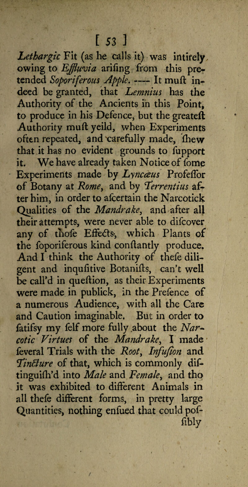 Lethargic Fit (as he calls it) was intifely, owing to Effluvia arifing from this pre¬ tended Soporiferous Apple. -— It muft in¬ deed be granted, that Lemnius has the Authority of the Ancients in this Point, to produce in his Defence, but the greateft Authority muft yeild, when Experiments often repeated, and'carefully made, fhew that it has no evident grounds to fupport it. We have already taken Notice of feme - Experiments made by Lyncaus Profeffor of Botany at Rome, and by Ferrentius af¬ ter him, in order to afcertain the Narcotick Qualities of the Mandrake, and after all their attempts, were never able to difcover any of thofe Effedts*, which Plants of the foporiferous kind conftantly produce. And I think the Authority of thefe dili¬ gent and inqufitive Botanifts, can’t well be call’d in queftion, as their Experiments were made in publick, in the Prefence of a numerous Audience, with all the Care and Caution imaginable. But in order to fatifsy my felf more fully ,about the Nar¬ cotic Virtues of the Mandrake, I made' feveral Trials with the Root, Infufion and TinBure of that, which is commonly dif- tinguifh’d into Male and Female, and tho it was exhibited to different Animals in all thefe different forms, in pretty large Quantities, nothing eniued that could pof-