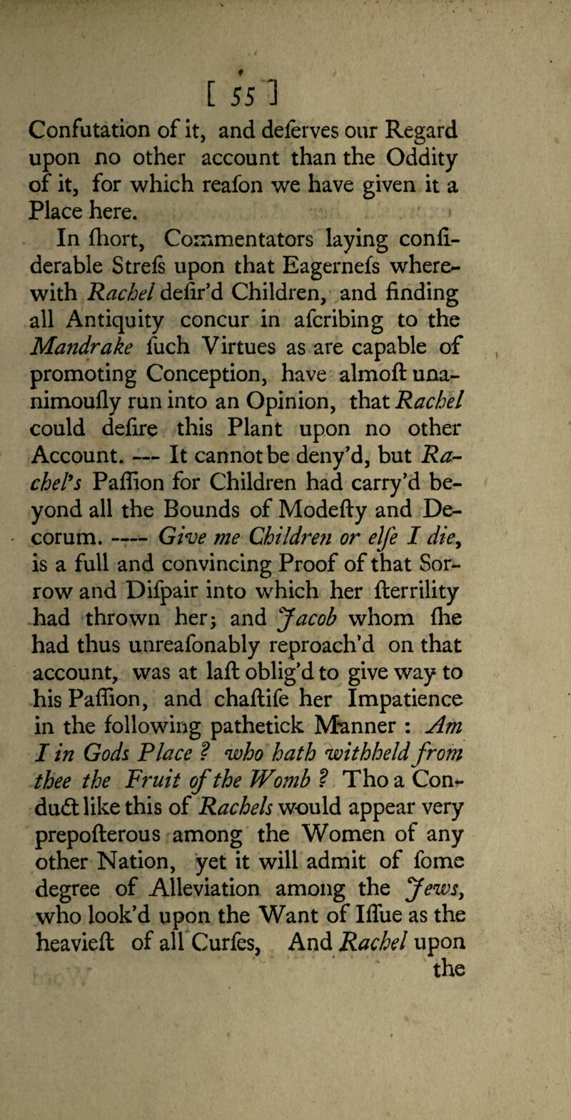 [ 551 Confutation of it, and deferves our Regard upon no other account than the Oddity of it, for which reafon we have given it a Place here. In fhort, Commentators laying confi- derable Strefs upon that Eagernefs where¬ with Rachel defied Children, and finding all Antiquity concur in afcribing to the Mandrake fuch Virtues as are capable of promoting Conception, have almoftuna- nimoufly run into an Opinion, that Rachel could defire this Plant upon no other Account. — It cannot be deny’d, but Ra¬ chel’s Paflion for Children had carry’d be¬ yond all the Bounds of Modefty and De¬ corum. -— Give me Children or elfe I die, is a full and convincing Proof of that Sor¬ row and Difpair into which her fterrility had thrown her; and Jacob whom (he had thus unreafonably reproach’d on that account, was at laft oblig’d to give way to his Paflion, and chaflife her Impatience in the following pathetick Manner : Am I in Gods Place ? who hath withheld from thee the Fruit of the Womb ? Tho a Con- dud: like this of Rachels would appear very prepofterous among the Women of any other Nation, yet it will admit of fome degree of Alleviation among the Jews, who look’d upon the Want of Iflfue as the heaviefl of all Curfes, And Rachel upon