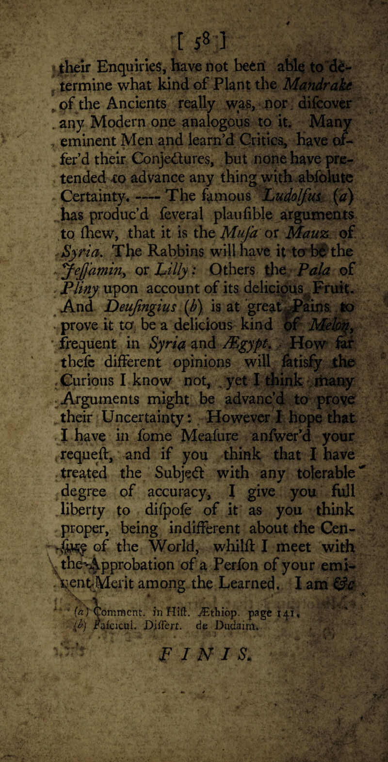 :,f w their Enquiries, have not been able to de¬ termine what kind of Plant the Mandrake p (pf the Ancients really was, nor difeover . any Modern one analogous to it. Many T eminent Men and iearn’d Gritics, have of¬ fer’d their Conjectures, but none have pre¬ tended to advance any thing with abfolute Certainty. — The famous Ludolfus {a) has produc’d feveral plaufible arguments to fhew, that it is the MuJ'a or Manz of Syria, The Rabbins will have it to be the Jejjdmin, or Lilly •* Others the Pala of . Pliny upon account of its delicious^ Fruit. And Deujingius {b) is at greaU Pains to . prove it to be a delicious kind of Mebq, ' frequent in Syria and /Egypt, How far tbefe different opinions will fatisfy the .Curious I know not, . yet I think many Arguments might be advanc’d to proye their Uncertainty: However I hope that , I have in fome Mealure anfwer’d your requeft, and if you think that I have treated the Subject with any tolerable'' degree of accuracy, I give you full liberty to difpofe of it as you think proper, being indifferent about the Cen- of the World, whijft I meet with the^pprobation of a Perfon of your emi- among the Learned, I am i 4, x ’ for Comment, in Hift.XEthiop. page 141. '{£) jPaicicui. Djffcrt. de Dudaim. FINIS. ■*«>v