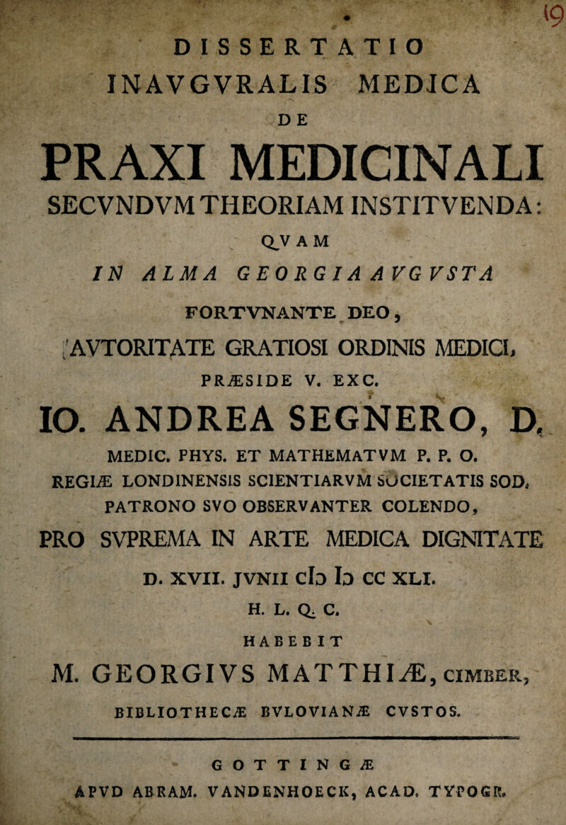 [9 DISSERTATIO IN AV GVRALIS MEDICA PRAXI MEDICINALI SECVNDVM THEORIAM INSTITVENDA: Q.V AM IN ALMA GEORGIA AVGVSTA FORTVNANTE DEO, 'AVTORITATE GRATIOSI ORDINIS MEDICI, PRAiSIDE V. EXC. IO. ANDREA SEGNERO, D. MEDIC. PHYS. ET MAT HEM AT V M P. P. O. REGIiE LONDINENS1S SCIENTIARVM SUCIETATIS SOD* PATRONO SVO OBSERVANTER COLENDO, PRO SVPREMA IN ARTE MEDICA DIGNITATE d. xvii. jvnii cb Id cc xli. H. L. Q. C. \ HABEBIT M. GEORGIVS M AT THI^E, cimber, BIBLIOTHECAS BVLOVIAN.* CVSTOS. GOTTINGiE APVD ABRAM. VANDENHOECK, ACAD. TYPOGR.