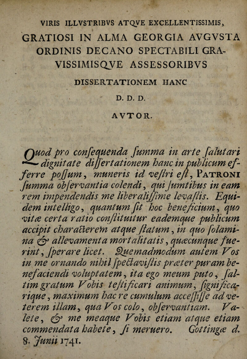 VIRIS ILLVSTRIBVS ATQVE EXCELLENTISSIMIS, GRATIOSI IN ALMA GEORGIA AVGVSTA ORDINIS DECANO SPECTABILI GRA- VISSIMISQVE ASSESSORIBVS DISSERTATIONEM HANC D. D. D. A VTOR. Quod pro confequenda Jumma in ari e falutari dignitate differt ationem hanc in publicum ef¬ ferre pojjum, muneris id vejlri ejl, Patroni fumma obfervantia colendi, quiJumtibus in eam rem impendendis me liberalijfime levaflis. Equi¬ dem intelligo, quantum fit hoc beneficium, quo vitee certa ratio conflitmtur eademque publicum accipit characterem atque flatum, in quo flami¬ na & allevamenta mort alit atis, qurecunque fue¬ rint ,Jperare licet. Quemadmodum autem Eos in me ornando nihil fpectaviflis praeter puram be¬ nefaciendi voluptatem, ita ego meum puto, fal- iim gratum Vobis tejtijicari animum, fgnifica,- rique, maximum hac re cumulum acceffijje ad ve¬ terem illam, qua Vos colo, obfervanttam. Va¬ lete, efi me meaque Vobis etiam atque etiam commendata habete, Ji meruero. Gottingae d. §. Junii 174T. - -