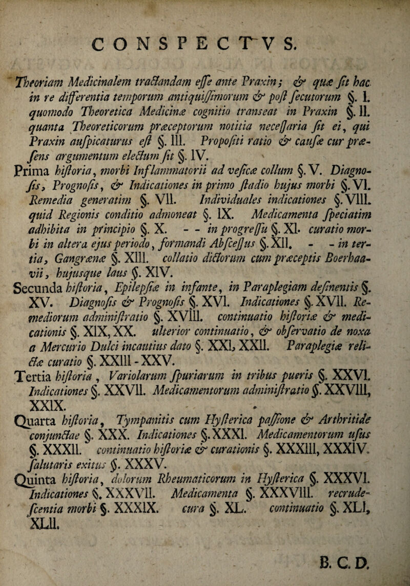 Theoriam Medicinalem traflandam effe ante Praxin; & qute Jit hac in re differentia temporum antiquijjimorum & pofl fecit torum §. 1. quomodo Theoretica Medicina cognitio transeat in Praxin §. 11. quanta Theoreticorum praeceptorum notitia necefaria Jit ei, qui Praxin aufpicaturus ejl §. 111. Propojiti ratio & caufe cur prte- fens argumentum eleflum fit §. IV. Prima hijloria, morbi Inflammatorii ad veftcce collum §. V. Diagno- Jis, Prognofis, & Indicationes in primo Jladio hujus morbi §.V1. Remedia generatim §. Vll. Individuales indicationes §.V11L quid Regionis conditio admoneat §. IX. Medicamenta fpeciatim adhibita in principio §. X. - - in progreffu §. XI* curatio mor¬ bi in altera ejus periodo, formandi Abfcejjus §. XI1. - - in ter¬ tia, Gangrtente §. Xlll. collatio di florum cum prteceptis Boerhaa- vii, hujusque laus §. XIV. Secunda hijloria, Epilepftte in infante, in Paraplegiam defnentis §. XV. Diagnojis & Prognofis §. XVI. Indicationes §. XVII. Re¬ mediorum adminiflratio §. XV111. continuatio hiflorite & medi¬ cationis §. XIX, XX. tilterior continuatio, & obfervatio de noxa a Mercurio Dulci incautius dato §. XXL XXII. Paraplegia rell* fla curatio §. XX111-XXV. Tertia hiftoria , Variolarum fpuriarum in tribus pueris §. XXVL Indicationes §. XXV11. Medicamentorum adminiflratio §. XXV111, XXIX. - Quarta hiftoria, Tympanitis cum Hy/lerica pajftone & Arthritide conjunflae §. XXX. Indicationes §.XXX1. Medicamentorum ufus §. XXX11. continuatio hiflorite & curationis §. XXX111, XXXIV. falutaris exitus §. XXXV. Quinta hiftoria, dolorum Rheumaticorum in Hyflerica §. XXXVI. Indicationes §, XXXVII. Medicamenta §. XXXV111. recrude- fcentia morbi §. XXXIX, cura XL. continuatio §, XLI, XL11. B. C D.