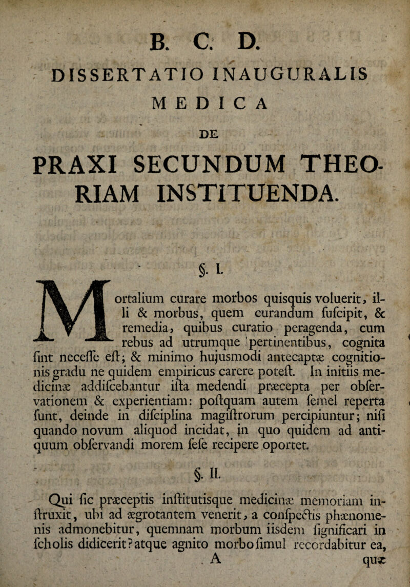 DISSERTATIO INAUGURALIS MEDICA DE PRAXI SECUNDUM THEO¬ RIAM INSTITUENDA. Mortalium curare morbos quisquis voluerit, il¬ li & morbus, quem curandum fufcipit, & remedia, quibus curatio peragenda, cum rebus ad utrumque pertinentibus, cognita lint necefle efl, & minimo hujusmodi antecaptae cognitio¬ nis gradu ne quidem empiricus carere poteft. In initiis me¬ dicinae addifcebantur illa medendi praecepta per obfer- vationem & experientiam: poftquam autem femel reperta funt, deinde in difciplina magiftrorum percipiuntur; nili quando novum aliquod incidat, jn quo quidem ad anti¬ quum obfervandi morem fele recipere oportet. §• «• Qui fic praeceptis inftitutisque medicinae memoriam in- ftruxit, ubi ad aegrotantem venerit, a conlpeftis phxnome- nis admonebitur, quemnam morbum iisdem lignificari in fcholis didicerit?atque agnito morbofimul recordabitur ea, . A qu*