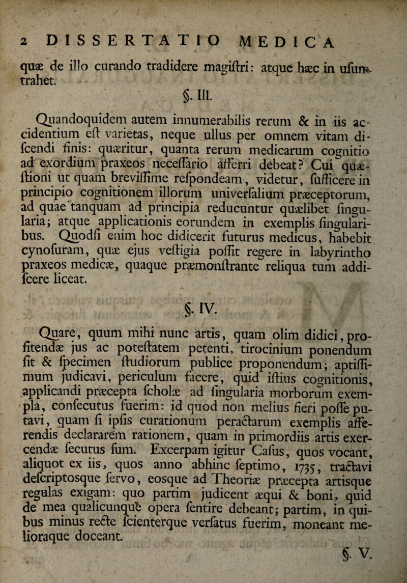 quae de illo curando tradidere magiftri: atque haec in ufum- trahet. §• III. Quandoquidem autem innumerabilis rerum & in iis ac¬ cidentium eft varietas, neque ullus per omnem vitam di- fcendi linis: quaeritur, quanta rerum medicarum cognitio ad exordium praxeos necelTario afferri debeat? Cui quae- ftiqrii ut quam brevidime refpondeam, videtur, fuflicere in principio cognitionem illorum univerfalium praeceptorum, ad quae tanquam ad principia reducuntur quaelibet lingu¬ laria; atque applicationis eorundem in exemplis lingulari¬ bus. Quodli enim hoc didicerit luturus medicus, habebit cynofuram, quae ejus veftigia poffit regere in labyrintho praxeos medicae, quaque praemonffrante reliqua tum addi- fcere liceat. $. IV. Quare, quum mihi nunc artis, quam olim didici,pro¬ fitendae jus ac poteftatem petenti, tirocinium ponendum lit & Ipecimen ftudiorum publice proponendum; aptifli- mum judicavi, periculum facere, quid illius cognitionis, applicandi praecepta fcholae ad lingularia morborum exem¬ pla, confecutus fuerim: id quod non melius lieri poffepu¬ tavi, quam li iplis curationum pera&arum exemplis affe¬ rendis declararem rationem, quam in primordiis artis exer¬ cendae fecutus fum. Excerpam igitur Cafus, quos vocant, aliquot ex iis, quos anno abhinc feptimo, 1735, tractavi defcriptosque fervo, eosque ad Theoriae praecepta artisque regulas exigam: quo partim judicent aequi & boni, quid de mea qualicunqub opera lentire debeant; partim, in qui¬ bus minus recte lcienterque verfatus fuerim, moneant me- lioraque doceant. § V.