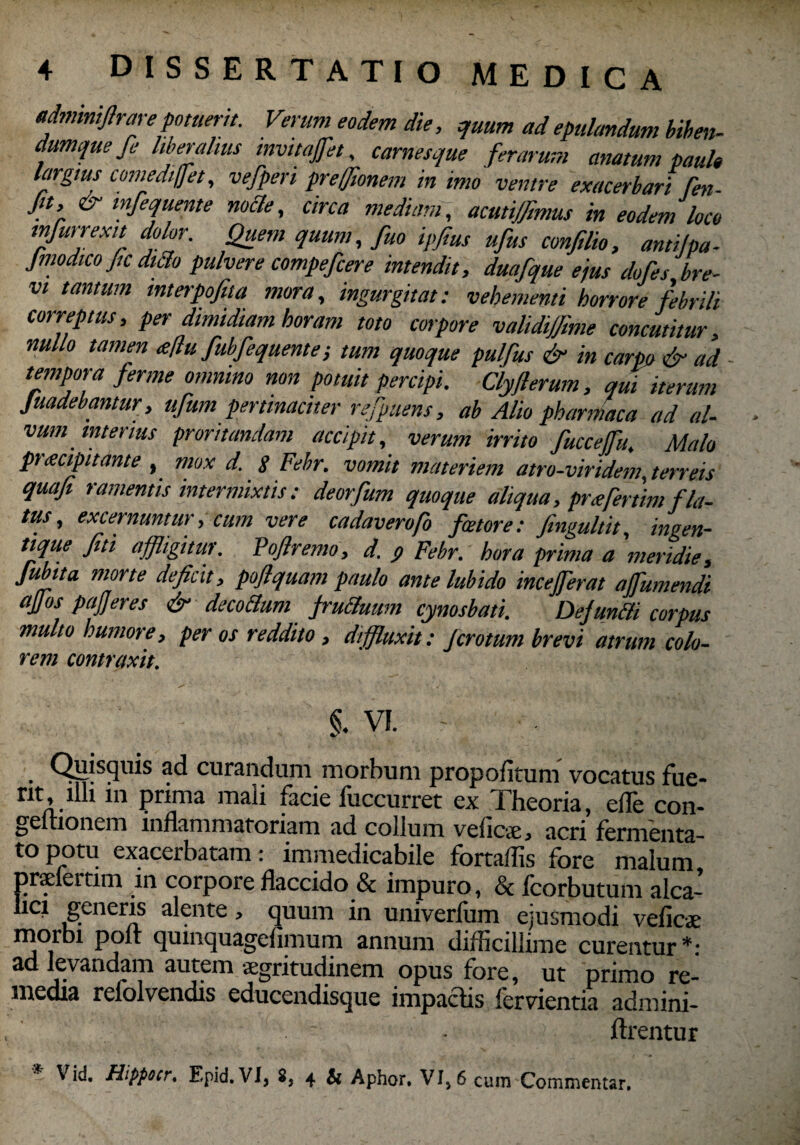 «dminiflrare potuerit. Verum eodem die, quum ad epulandum biben- dumquefe liberalius mvitafiet, carnesque ferarum anatum paulo largius comediffet, vefperi preffionem in imo ventre exacerbari fen- Jn, & inferne nocte, circa mediam, acutijfimus in eodem loco mfurrexit dolor. Quem quum, fuo ipfius ufus conjilio, anti/pa- Jmodico ffc dtflo pulvere compefcere intendit, duafque ejus dofes bre¬ vi tantum mterpofita mora, ingurgitat: vehementi horrore febrili correptus, per dimidiam horam toto corpore validiffime concutitur, nullo tamen <e[lufubfequente; tum quoque pulfus & in carpo & ad tempora fer me omnino non potuit percipi. Clyfferum, qui iterum Juadebantur, ufum pertinaciter refpuens, ab Alio pharmaca ad al¬ vum merius proritandam accipit, verum irrito fuccejfu. Malo praecipitante , mox d. 8 Febr. vomit materiem atro-viridem, terreis quafi ramentis intermixtis: deorfum quoque aliqua, pr<efertimfla¬ tus, excernuntur, cum vere cadaverafo fetore: fingultit, ingen- tique fiti affligitur. P affremo, d. p Febr. hora prima a meridie, fubita morte deficit, poflquam paulo ante lubido incejferat affumendi affos pafferes & decadum jrucluum cynosbati. Defundi corpus multo humore, per os reddito , diffluxit: jcrotum brevi atrum colo¬ rem contraxit. §. vi. . Qiysquis curandum morbum propofitum vocatus fue- nt, illi m prima mali facie fuccurret ex Theoria, efle con- geitionem inflammatoriam ad collum velicae* acri fermenta¬ to potu exacerbatam: immedicabile fortaffis fore malum praeleitim in corpore flaccido & impuro, & fcorbutum alca- licx generis alente, quum in univerfum ejusmodi veficae morbi poft quinquagefimum annum difficillime curentur*: ad levandam autem aegritudinem opus fore, ut primo re¬ media refolvendis educendisque impactis fervientia admini- ftrentur ■ Hippocr, Epid. VI, 8, 4 & Aphor, VI, 6 cum Commentar.