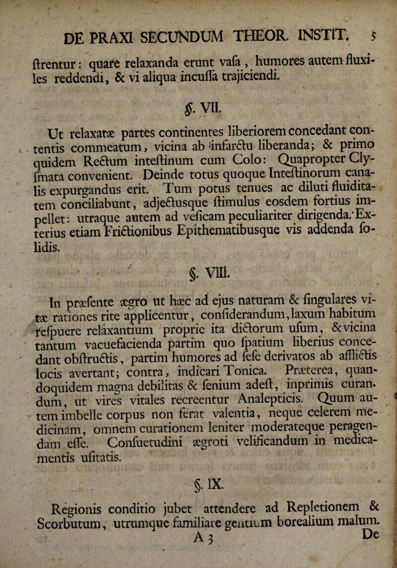 ftrentur: quare relaxanda erunt vafa , humores autem fluxi¬ les reddendi, & vi aliqua incufla trajiciendi. §. VII. Ut relaxat* partes continentes liberiorem concedant con¬ tentis commeatum, vicina ab infarctu liberanda; & primo quidem Re£him inteftinum cum Colo: Quapropter Cly- fmata convenient. Deinde totus quoque Inteftinorum cana¬ lis expurgandus erit. Tum potus tenues ac diluti fluidita- tem conciliabunt, adjettusque ftimulus eosdem fortius im¬ pellet: utraque autem ad veficam peculiariter dirigenda/Ex¬ terius etiam Fri&ionibus Epithematibusque vis addenda fo- Udis. ' §. VIII. In prsfente sgro ut haec ad ejus naturam & Angulares vi¬ tae rationes rite applicentur, conflderandum,laxum habitum relpuere relaxantium proprie ita dictorum ufum , & vicina tantum vacuefacienda partim quo lpatium liberius conce¬ dant obftruftis, partim humores ad fefe derivatos ab affliftis locis avertant; contra, indicariTonica. Praeterea, quan¬ doquidem magna debilitas & lenium adeft, inprimis curan¬ dum, ut vires vitales recreentur Analepticis. Quum au- 1 tem imbelle corpus non ferat valentia, neque celerem me¬ dicinam, omnem curationem leniter moderateque peragen¬ dam efle. Confuetudini *groti velificandum in medica¬ mentis ufltatis. 'i §. IX. j Regionis conditio jubet attendere ad Repletionem & Scorbutum, utrumque familiare genuum borealium malum. A 3 De 1