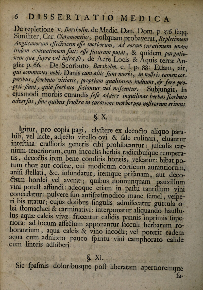 De repletione v. Bartholin. de Medie. Dan. Dom. p. 376 feqq. Similiter, Car. Claromontius, poltquam probaverat, Repletionem Anglicanorum effettricem efe morborum, ad eorum curationem unam itidem evacuationem fatis efe futuram putat, & quidem purgatio¬ nem qutfupra vel mfrafit, de Aere Locis & Aquis terne An- gliaep. 66. De Scorbuto Bartbolin. c. 1. p. 88: Etiam, ait, qui communes nobis Danis cum aliis fiunt morbi, in nofiris tamen cor¬ poribus , fcorbuto vitiatis, propriam qualitatem induunt fere pro¬ prii fiunt, quia fcorbuto fodantur vel mifcentur. Subjungit, in ejusmodi morbis curandis^ addere inquilinas herbas fcorbuto adverfas,fine quibus frufira in curatione morborum nojlrorutn erimus. I § x, Igitur pro copia pagi, clyftere ex decoflo aliquo para¬ bili, vel lacte, adjecto vitello ovi & fale culinari, eluantur inteftina: crallioris generis cibi prohibeantur: jufculis car¬ nium teneriorum, cum incoftis herbis radicibufque tempera¬ tis, decoftis item bene conditis horaeis, vefcatur: bibat po¬ tum theae aut coiieae, cui modicum corticum aurantiorum, anili ftellati, &c. infundatur; itemque ptifanam, aut deco- ftuin hordei vel avenae; quibus nonnunquam pauxillum vini potelt affundi: adeoque etiam in paftu tantillum vini concedatur: pulvere fuo antifpafmodico mane femel, vefpe- ri bis utatur; cujus dolibus lingulis admilceatur guttula o- lei Itomachici & carminativi: interponatur aliquando haultu- Ius aquae calcis vivae: friceutur calidis pannis inprimis lupe- riora: ad locum allectum apponantur lacculi herbarum ro¬ borantium, aqua calcis & vino incofti; vel poterit eadem aqua cum admixto pauco lpiritu vini camphorato calide cum linteis adhiberi. §. XI. Sic Ipafmis doloribusque polt liberatam apertioremque fa-