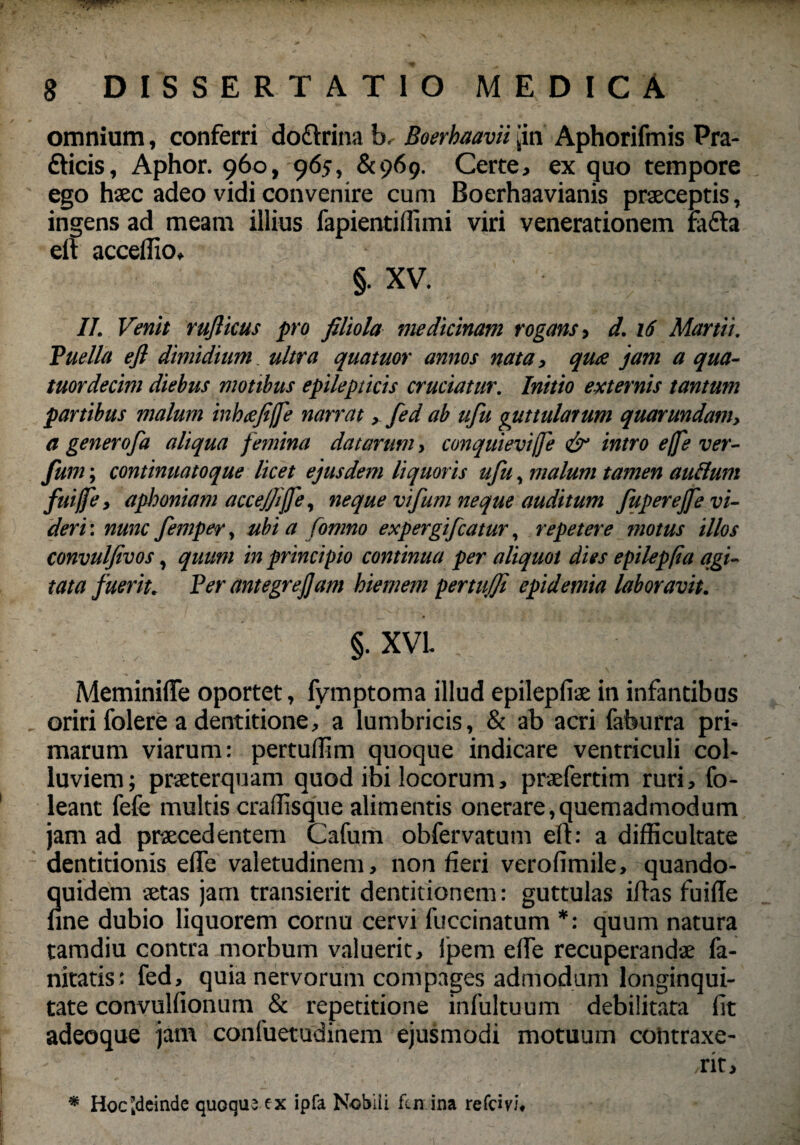 omnium, conferri do&rina b.- Boerhaavii jin Aphorifmis Pra- fticis, Aphor. 960, 96j, 8(969. Certe, ex quo tempore ego haec adeo vidi convenire cum Boerhaavianis praeceptis, ingens ad meam illius fapientiffimi viri venerationem fa&a elt acceffio, §• XV. II. Venit ruflicus pro filiola medicinam rogans, d. 16 Martii. Puella efl dimidium. ultra quatuor annos nata, qua jam a qua- tuordecim diebus motibus epilepticis cruciatur. Initio externis tantum partibus malum inbtefiffe narrat, fed ab ufiu guttularum quarundatn, a generofa aliqua femina datarum, conquievijfe & intro ejfe ver- fum; continuatoque licet ejusdem liquoris ufu, malum tamen auclurn fuijfe, aphoniam accejjiffe, neque vifum neque auditum JitpereJfe vi¬ deri : nunc femper, ubi a fomno expergificatur, repetere motus illos convulfivos, quum in principio continua per aliquot dies epilepfia agi¬ tata fuerit. Per antegrejjam hiemem pertujfi epidemia laboravit. §. XVI. MeminifTe oportet, fymptoma illud epilepfiae in infantibus , oriri folere a dentitione, a lumbricis, & ab acri faburra pri¬ marum viarum: pertuffim quoque indicare ventriculi col¬ luviem ; praeterquam quod ibi locorum, praefertim ruri, fo- leant fefe multis craflisque alimentis onerare,quemadmodum jam ad praecedentem Cafum obfervatum efl: a difficultate dentitionis efife valetudinem, non fieri verofimile, quando¬ quidem aetas jam transierit dentitionem: guttulas iflas fuifle fine dubio liquorem cornu cervi fuccinatum *: quum natura tamdiu contra morbum valuerit, ipem effie recuperandae fa- nitatis: fed,. quia nervorum compages admodum longinqui¬ tate convulfionum & repetitione infultuum debilitata fit adeoque jam confuetudinem ejusmodi motuum coiitraxe- /rit. * Hoc [deinde quoque ex ipfa Nobili fcn ina refcivi.