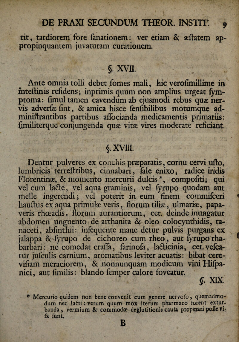 rit, tardiorem fore fanationem: ver etiam & «datem ap¬ propinquantem juvaturam curationem. §. xvii. • - Ante omnia tolii debet fomes mali, hic verofimillime in inteftinis relidens; inprimis quum non amplius urgeat fym- ptoma: fimul tamen cavendum ab ejusmodi rebus quae ner¬ vis adverfae fint, & amica hisce fennbilibus motumque ad- miniftrantibus partibus affocianda medicamentis primariis: fimiliterque conjungenda quae vitae vires moderate reficiant, §.XVI11. ^ Dentur pulveres ex conchis praeparatis, cornu cervi ufto, lumbricis terreftribus, cinnabari, fale enixo, radice iridis Florentinae, & momento mercurii dulcis *, compofiti; qui vel cum lacie, vel aqua graminis, vel fyrupo quodam aut meile ingerendi; vel poterit in eum finem commifceri hauftus ex aqua primulae veris, florum tiliae, ulmariae, papa¬ veris rhoeadis, florum aurantiorum, cet. deinde inungatur abdomen unguento de arthanita & oleo colocynthidis, ta- naceti, abfinthii: infequente mane detur pulvis purgans ex jalappa & fyrupo de cichoreo cum rheo, aut fyrupo rha- barbari: ne comedat crafla, farinofa, la£bcinia, cet.vefca- tur jufculis carnium, aromatibus leviter acuatis: bibat cerc- vifiam meraciorem, & nonnunquam modicum viniHilpa- nici, aut fimilis: blando femper calore foveatur. §. XIX. i * Mercurio quidem non bene convenit cum genere nervofo, quemadmo¬ dum nec ladti: verum quum mox iterum pharmaco forent extur¬ banda , vermium & commodae deglutitionis caula propinari poUc ?i« & funt. B