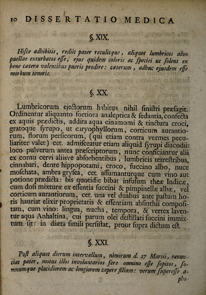§. XIX. Hifce adbibitis, rediit pater retulitque, aliquot lumbricos ahio puellae exturbatos ejfe, ejus quidem coloris ac fpeciei ut filent ex bene cetera valentibus pueris prodire: ceterum, adhuc ejusdem efe morbum tenoris. fi. v . §. XX. Lumbricorum pedorum habitus nihil finiftri prefamt. Ordinentur aliquanto fortiora analeptica & fedantia, confeda cx aquis praedicf is, addita aqua cinamomi Sc tinciura croci, gratoque fyrupo, ut caryophyllorum, corticum aurantio- rum, florum perficorum, (qui etiam contra vermes pecu¬ liariter valet) cet. admifceatur etiam aliquid fyrupi diacodiir loco pulverum antea prafcriptorum, nunc conficiantur alii cx cornu cervi alnsve abforbentibus , lumbricis terreflribus cinnabari, dente hippopotami, croco, fuccino albo, nuce mofchata, ambragryfea, cet. afliimanturque cum vino aut potione pnedida: bis quotidie bibat infufum these Indic*, cum doli mixtur* ex eflentia fuccini & pimpinell* alb*, vel corticum aurantiorum, cet. una vel duabus ante paftum ho¬ ris hauriat elixir proprietatis & eflentiam abfinthii compofi- tam, cum vino: lingua, nucha, tempora, & vertex laven¬ tur aqua Anhaltina, cui parum olei deftillati fuccini immix¬ tum iit; in diaeta iitnili perfiftat, prout fupra didum efl / ’ 'J V i > -1 - §. XXL Vofi aliquot dierum intervallum, nimirum d. 27 Martii, renun¬ tiat pater, motus illos involuntarios fere omnino ej]e fipitos, fo- nrntimque placidiorem ac longiorem capere filiam: verum fupereffe a- pho ■