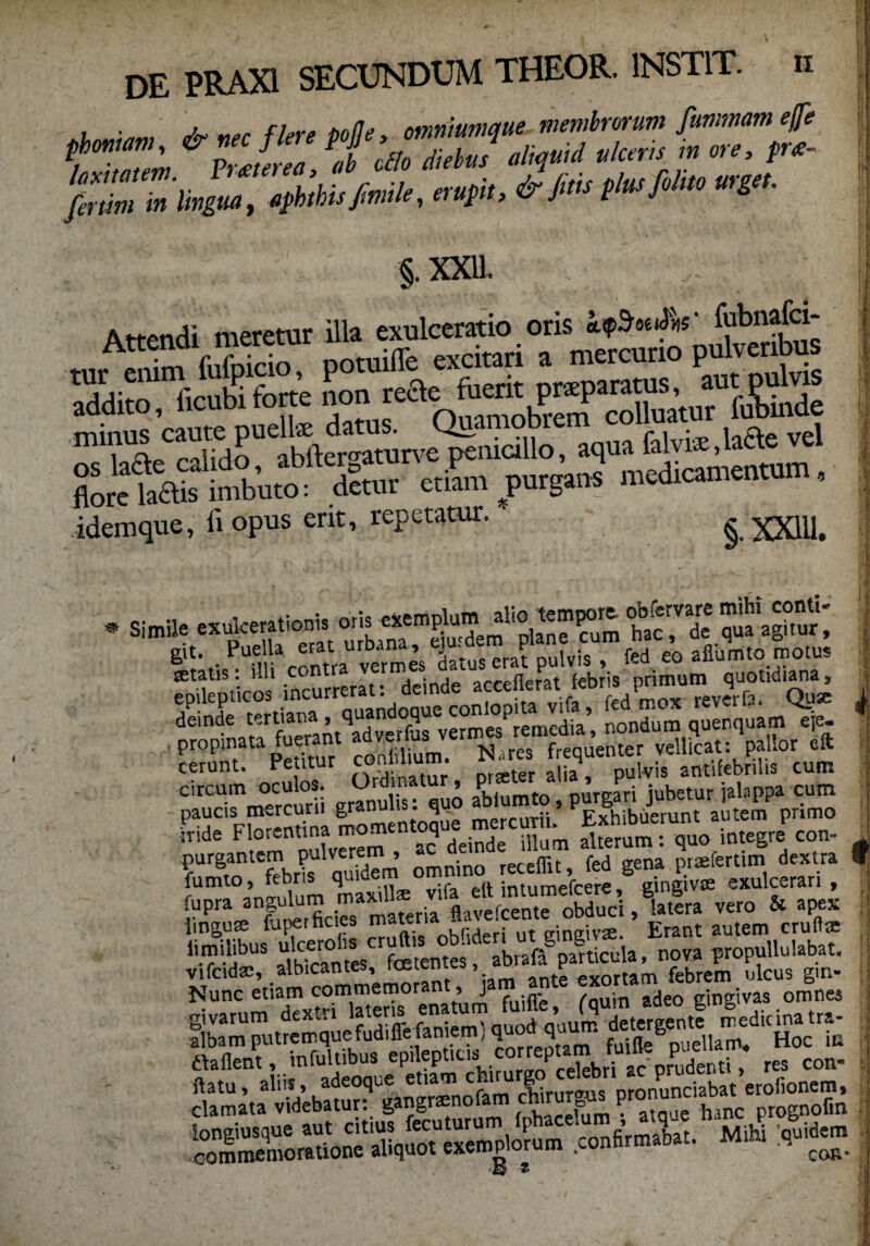 , . -v ne, fiere polle, omniumque membrorum fummam ejfe P/h ,Zm &PrJerea,ab ollo diebus aliquid ulceris m ore, pr<e- JhZm lingua, aphthis/mile, erupit, &J™ Plusfihto urget. §, XXU. 'addito, ficubi forte non mirae^aMreabfte”rom%ticino, aqua falvte.laae vel but“«ut etiam purgans medicantentum, idemque, ii opus erit, repetatur. §. XX1I1. I * Simile git. Puella erat urbaiw ’ £r„ ™ t dulviS , fed eo alliimto motus epilepticos incurrerat: deinde dti” ■MS'rSm,“=dS .Imcaran«».’, nomtona qtmquaji «i=- ■ ssr sss «ii,-. s srsrts&afys circum oculos. Ordinat 9 P nureari jubetur jalappa cum ■’adC1Fbr-ndna momentoque mercurii’ Exhibuerunt autem primo ,nde Flor-ntina mom q illum alterum : qu0 integre con- purgantem pulverem , » ^ f d prsfertim dextra I fumto, febris quidem omnino recemt, & t exulcerari , fupra angulum ma^*ri!lf^^Srobd^i ,Sa vero 5c apex imgute fufierficies catena Ha eic Erant autem crulttc l.milibus nova propullulabat. vifcidse, albicantes, rcectmc;», £ Pvortam febrem ulcus gm- Nunc etiam commemorant, j gingivas omnes ssg clamata llitanip! g.»Br«oot.m cbtargu st ;1 f J f 13 *'i i